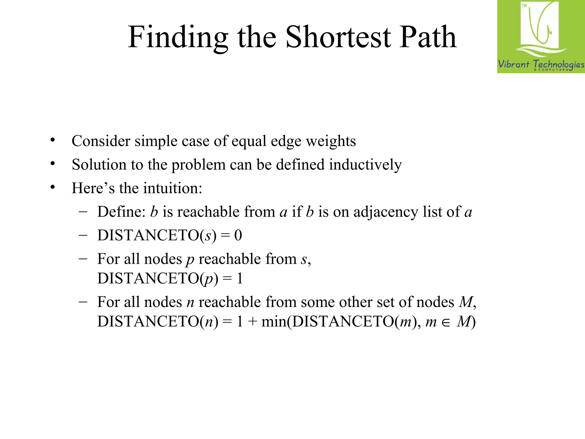 Finding the Shortest Path 
• Consider simple case of equal edge weights 
• Solution to the problem can be defined inductively 
• Here’s the intuition: 
– Define: b is reachable from a if b is on adjacency list of a 
– DISTANCETO(s) = 0 
– For all nodes p reachable from s, 
DISTANCETO(p) = 1 
– For all nodes n reachable from some other set of nodes M, 
DISTANCETO(n) = 1 + min(DISTANCETO(m), m Î M) 
 