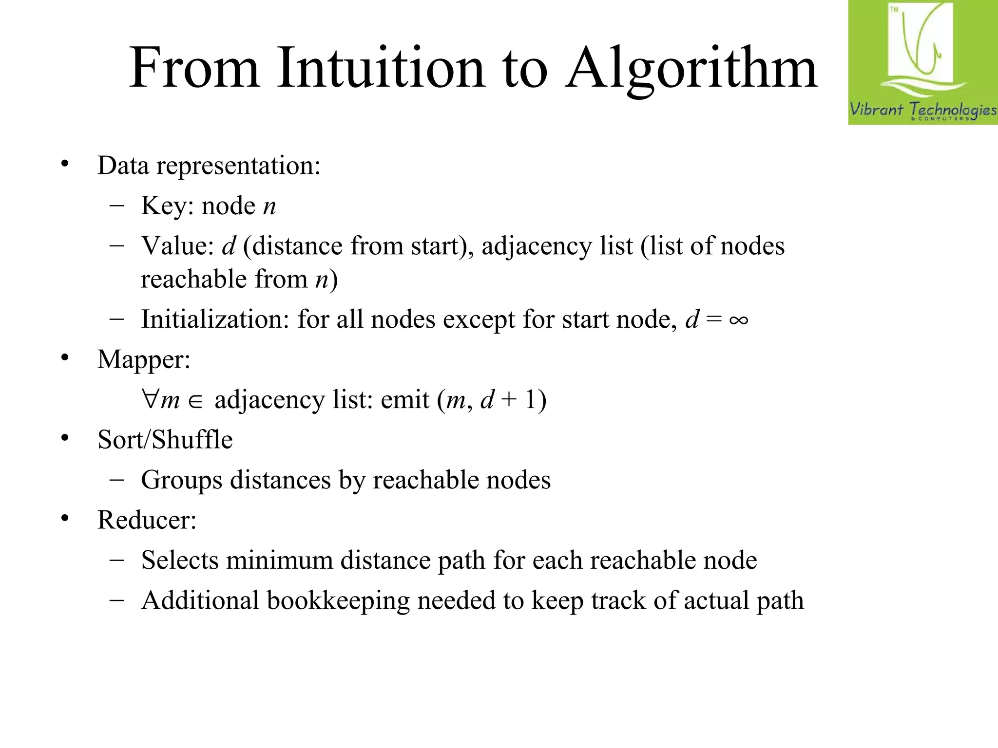 From Intuition to Algorithm 
• Data representation: 
– Key: node n 
– Value: d (distance from start), adjacency list (list of nodes 
reachable from n) 
– Initialization: for all nodes except for start node, d = ¥ 
• Mapper: 
 m Î adjacency list: emit (m, d + 1) 
• Sort/Shuffle 
– Groups distances by reachable nodes 
• Reducer: 
– Selects minimum distance path for each reachable node 
– Additional bookkeeping needed to keep track of actual path 
 