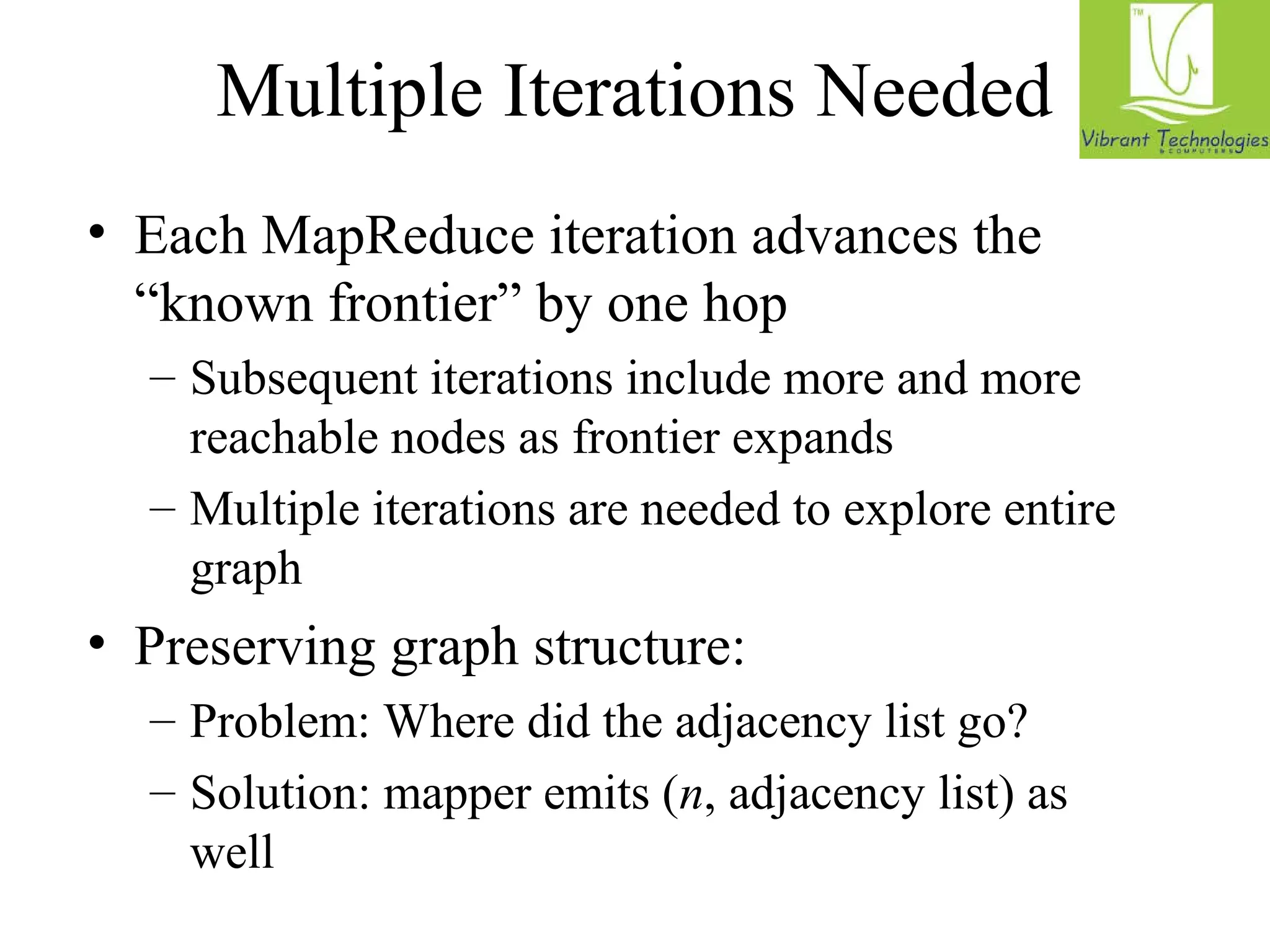 Multiple Iterations Needed 
• Each MapReduce iteration advances the 
“known frontier” by one hop 
– Subsequent iterations include more and more 
reachable nodes as frontier expands 
– Multiple iterations are needed to explore entire 
graph 
• Preserving graph structure: 
– Problem: Where did the adjacency list go? 
– Solution: mapper emits (n, adjacency list) as 
well 
 