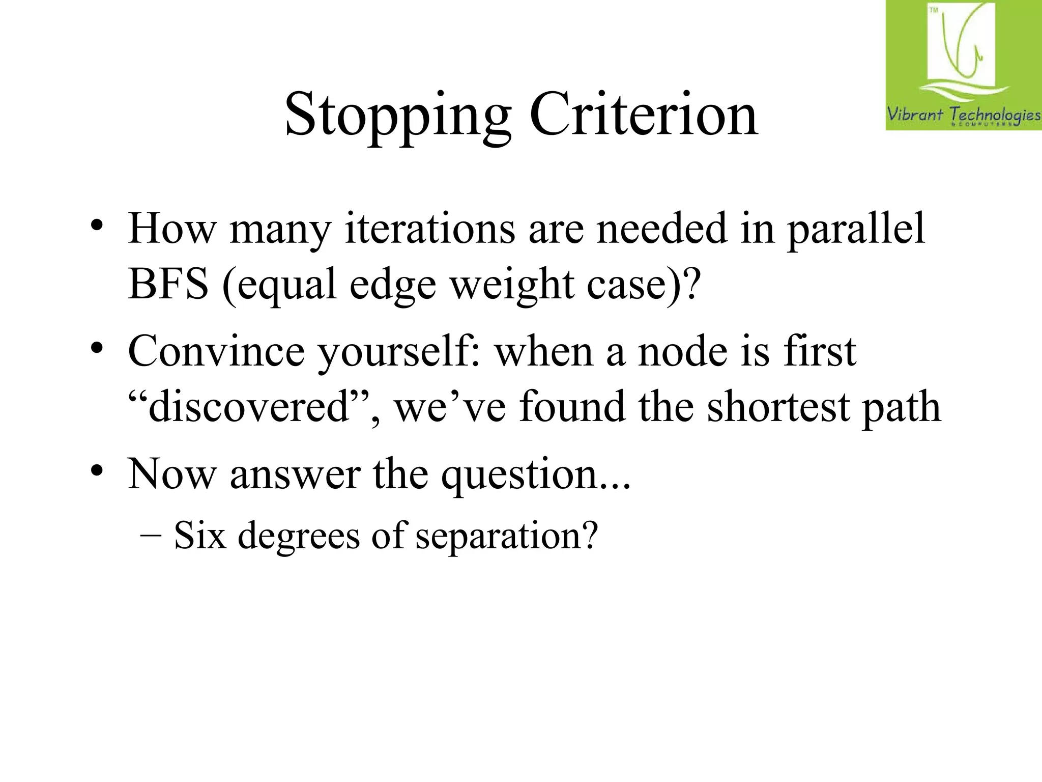 Stopping Criterion 
• How many iterations are needed in parallel 
BFS (equal edge weight case)? 
• Convince yourself: when a node is first 
“discovered”, we’ve found the shortest path 
• Now answer the question... 
– Six degrees of separation? 
 