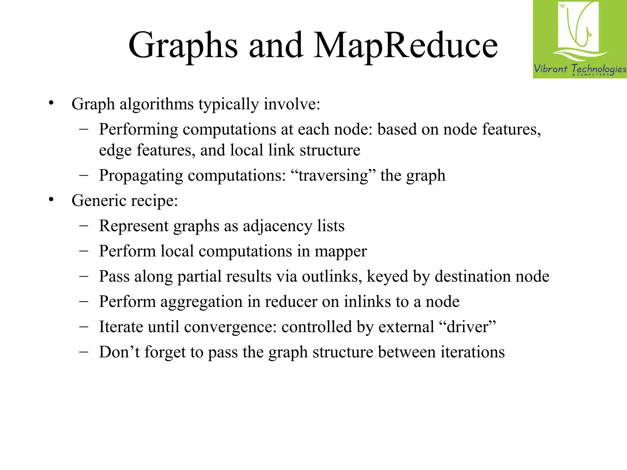 Graphs and MapReduce 
• Graph algorithms typically involve: 
– Performing computations at each node: based on node features, 
edge features, and local link structure 
– Propagating computations: “traversing” the graph 
• Generic recipe: 
– Represent graphs as adjacency lists 
– Perform local computations in mapper 
– Pass along partial results via outlinks, keyed by destination node 
– Perform aggregation in reducer on inlinks to a node 
– Iterate until convergence: controlled by external “driver” 
– Don’t forget to pass the graph structure between iterations 
 