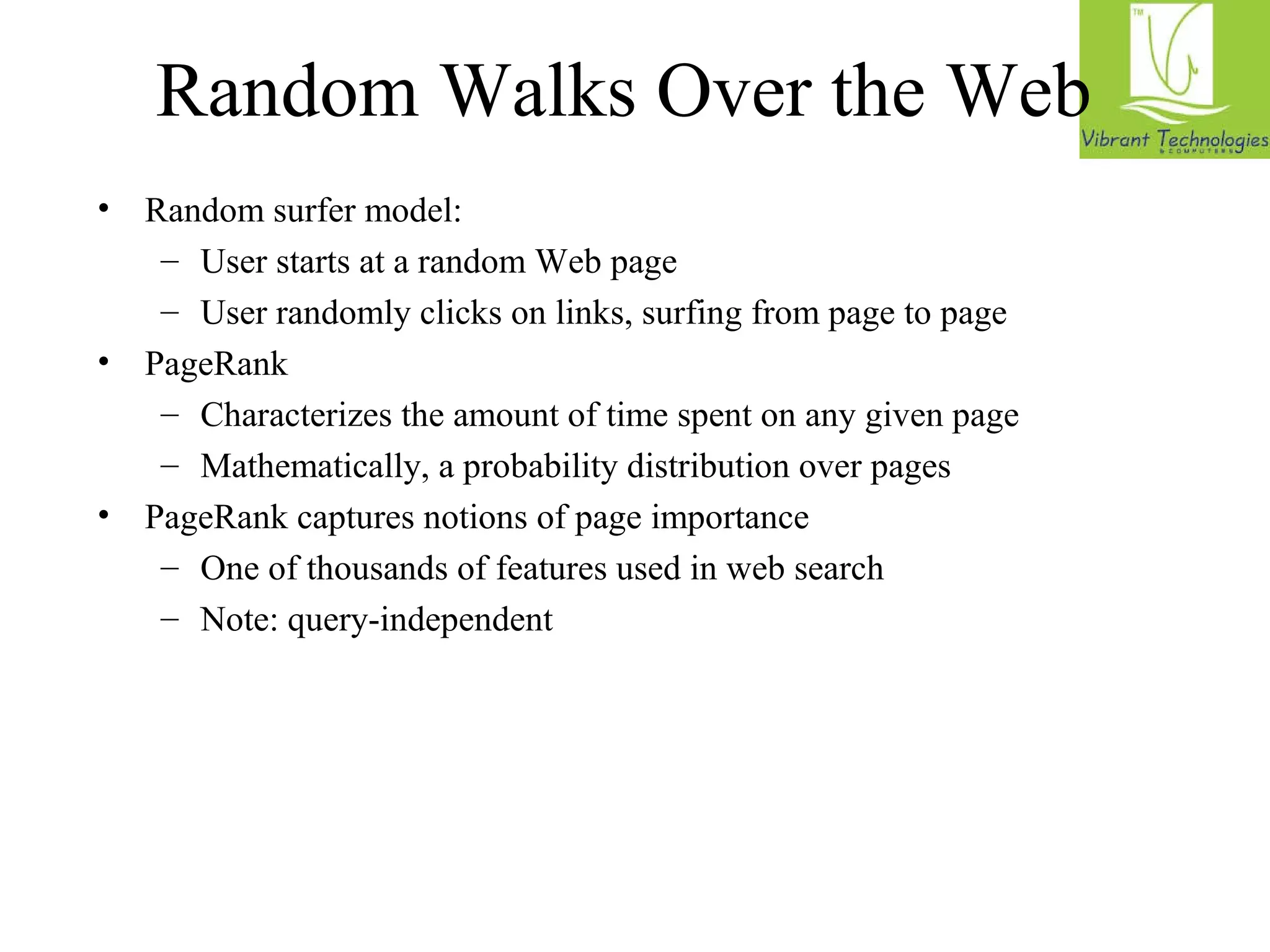 Random Walks Over the Web 
• Random surfer model: 
– User starts at a random Web page 
– User randomly clicks on links, surfing from page to page 
• PageRank 
– Characterizes the amount of time spent on any given page 
– Mathematically, a probability distribution over pages 
• PageRank captures notions of page importance 
– One of thousands of features used in web search 
– Note: query-independent 
 