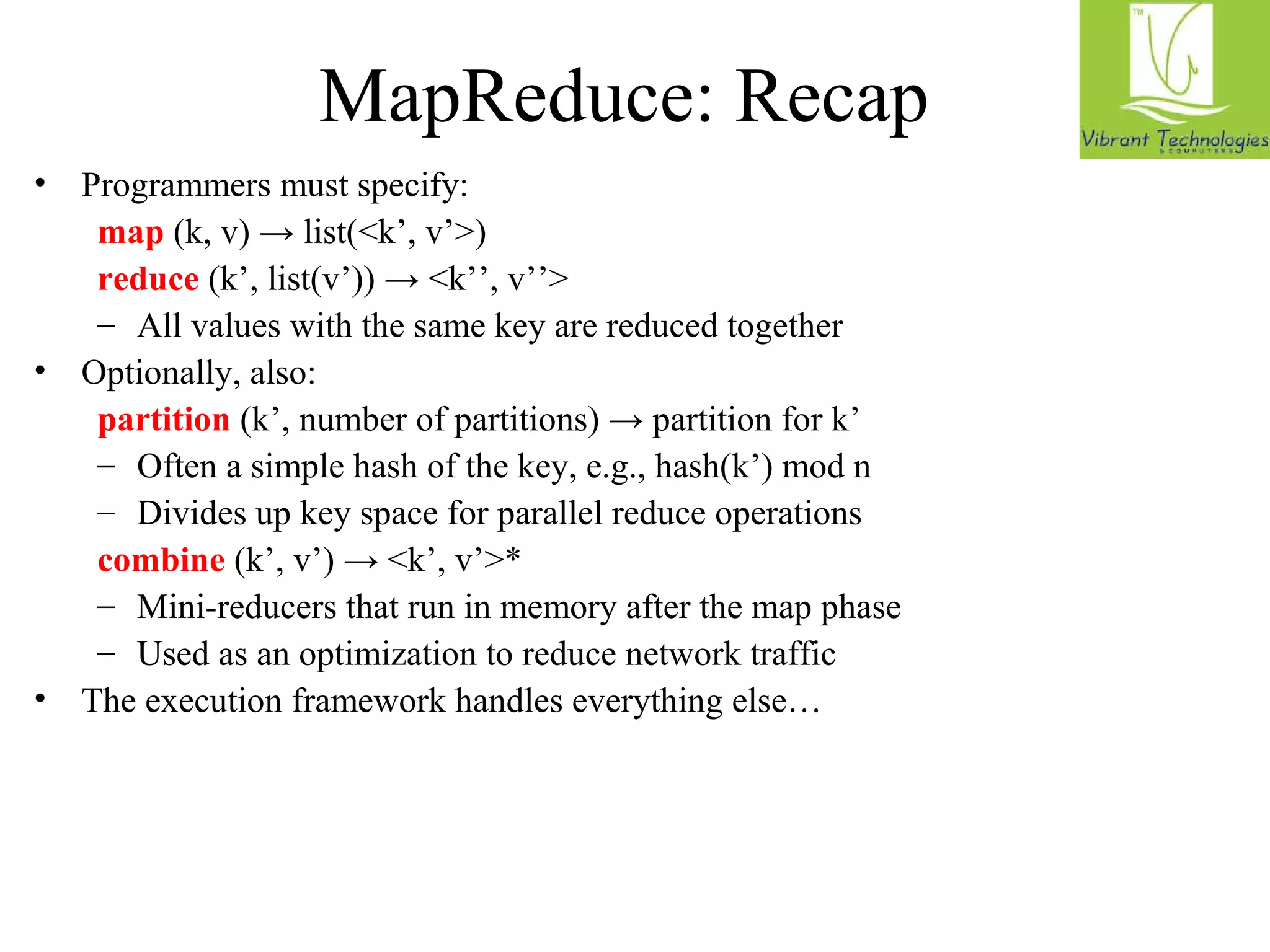 MapReduce: Recap 
• Programmers must specify: 
map (k, v) → list(<k’, v’>) 
reduce (k’, list(v’)) → <k’’, v’’> 
– All values with the same key are reduced together 
• Optionally, also: 
partition (k’, number of partitions) → partition for k’ 
– Often a simple hash of the key, e.g., hash(k’) mod n 
– Divides up key space for parallel reduce operations 
combine (k’, v’) → <k’, v’>* 
– Mini-reducers that run in memory after the map phase 
– Used as an optimization to reduce network traffic 
• The execution framework handles everything else… 
 