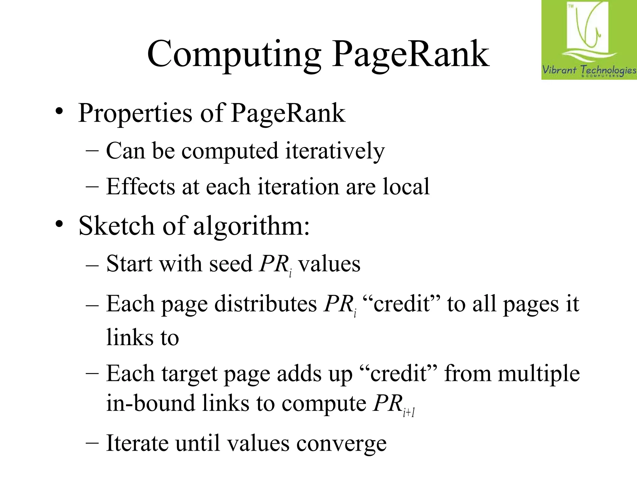Computing PageRank 
• Properties of PageRank 
– Can be computed iteratively 
– Effects at each iteration are local 
• Sketch of algorithm: 
– Start with seed PRi values 
– Each page distributes PRi “credit” to all pages it 
links to 
– Each target page adds up “credit” from multiple 
in-bound links to compute PRi+1 
– Iterate until values converge 
 
