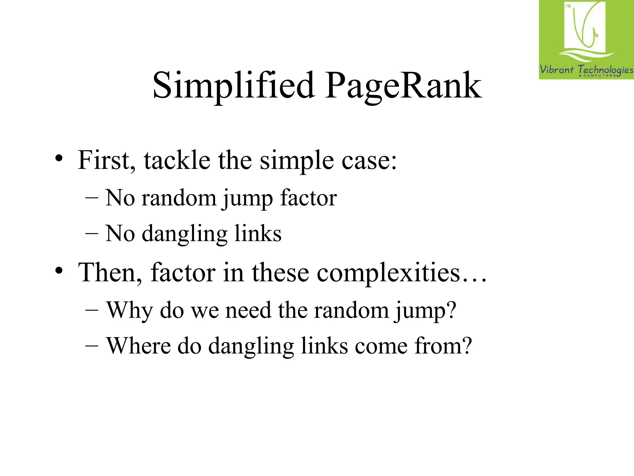 Simplified PageRank 
• First, tackle the simple case: 
– No random jump factor 
– No dangling links 
• Then, factor in these complexities… 
– Why do we need the random jump? 
– Where do dangling links come from? 
 