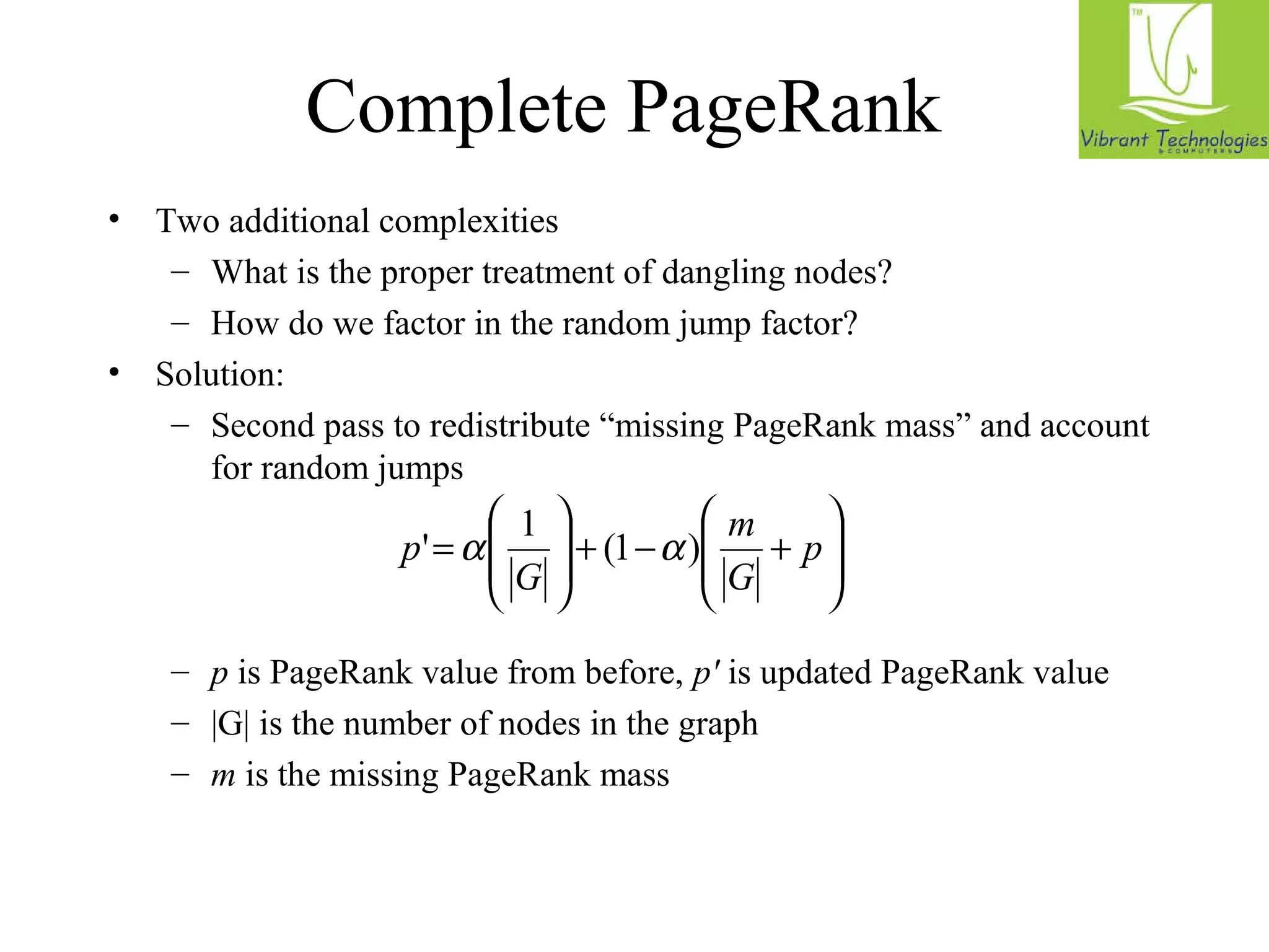 Complete PageRank 
• Two additional complexities 
– What is the proper treatment of dangling nodes? 
– How do we factor in the random jump factor? 
• Solution: 
– Second pass to redistribute “missing PageRank mass” and account 
for random jumps 
ö 
÷ ÷ø 
æ 
ö 
m 
p' a 1 (1 a ) 
+ - + ÷ ÷ø 
ç çè 
æ 
ç çè 
= p 
G 
G 
– p is PageRank value from before, p' is updated PageRank value 
– |G| is the number of nodes in the graph 
– m is the missing PageRank mass 
 