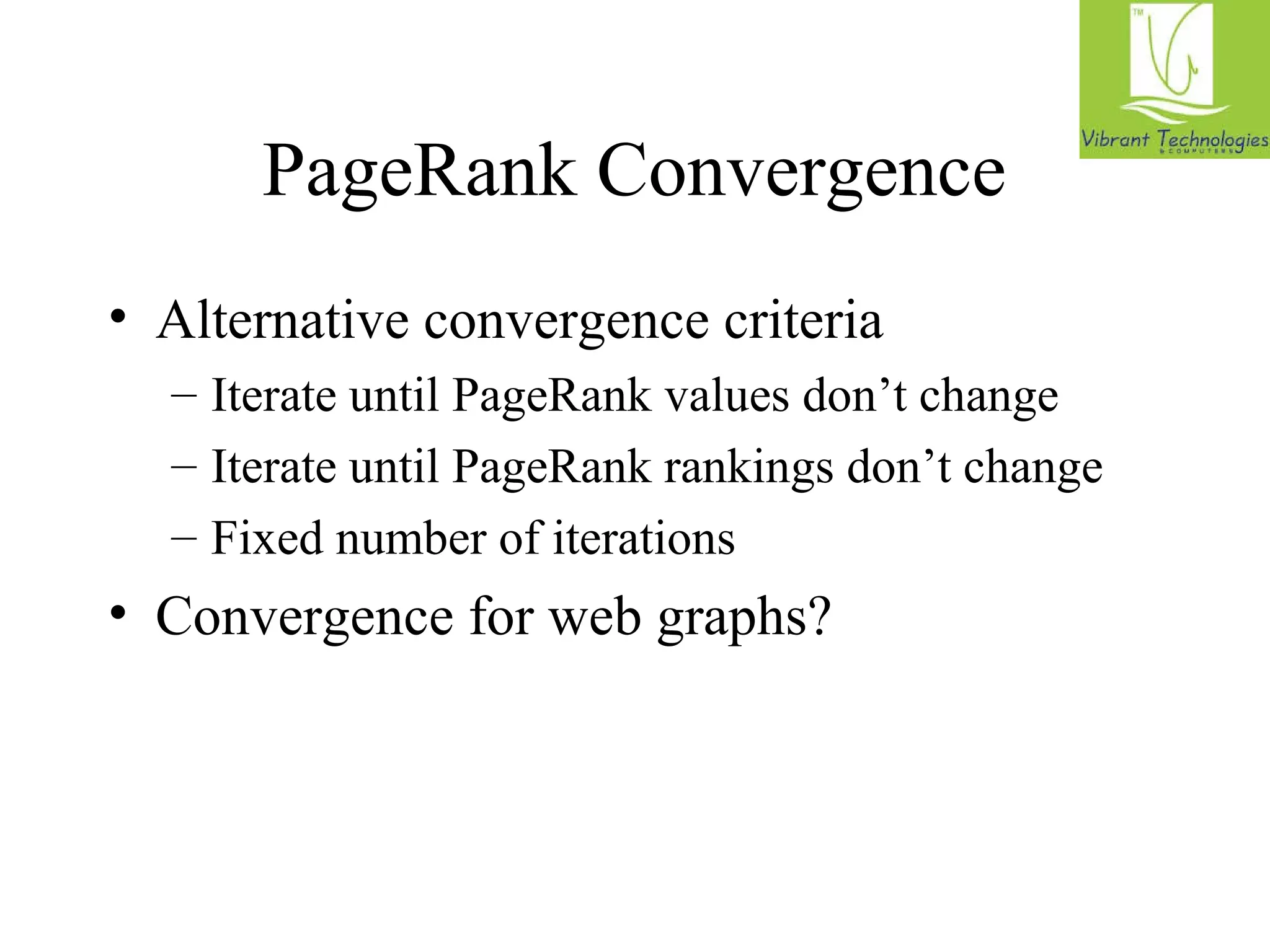 PageRank Convergence 
• Alternative convergence criteria 
– Iterate until PageRank values don’t change 
– Iterate until PageRank rankings don’t change 
– Fixed number of iterations 
• Convergence for web graphs? 
 