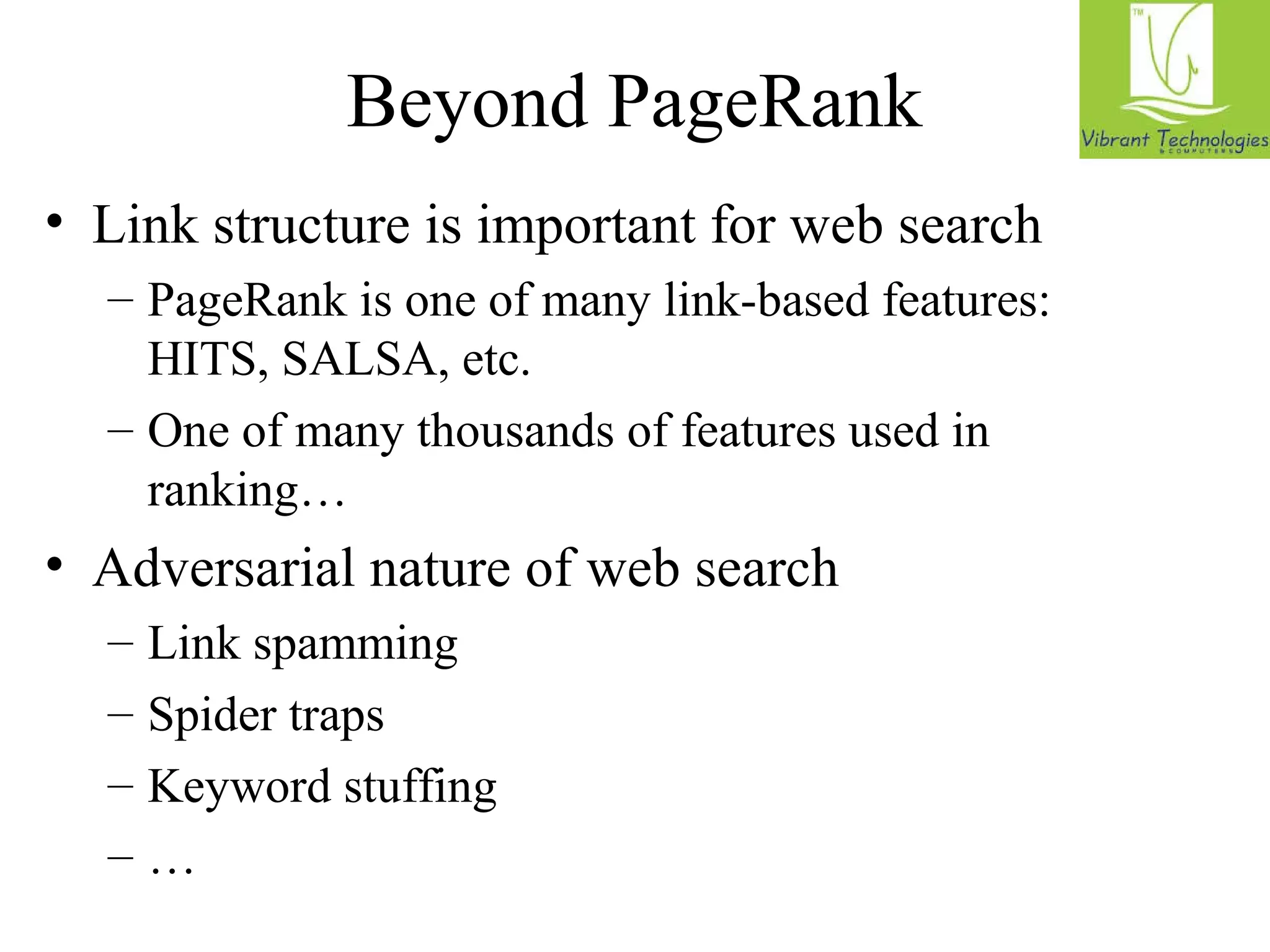 Beyond PageRank 
• Link structure is important for web search 
– PageRank is one of many link-based features: 
HITS, SALSA, etc. 
– One of many thousands of features used in 
ranking… 
• Adversarial nature of web search 
– Link spamming 
– Spider traps 
– Keyword stuffing 
– … 
 