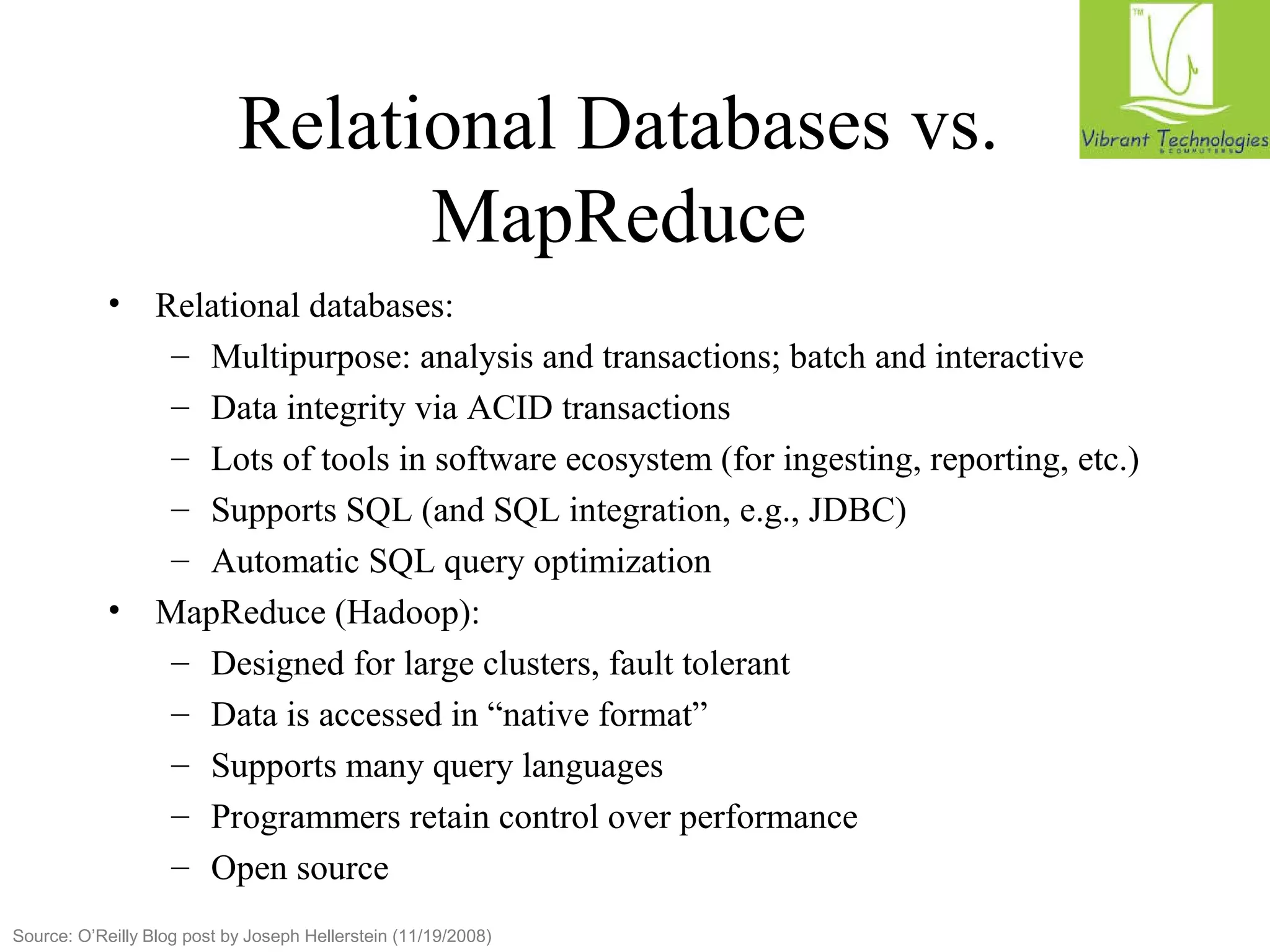 Relational Databases vs. 
MapReduce 
• Relational databases: 
– Multipurpose: analysis and transactions; batch and interactive 
– Data integrity via ACID transactions 
– Lots of tools in software ecosystem (for ingesting, reporting, etc.) 
– Supports SQL (and SQL integration, e.g., JDBC) 
– Automatic SQL query optimization 
• MapReduce (Hadoop): 
– Designed for large clusters, fault tolerant 
– Data is accessed in “native format” 
– Supports many query languages 
– Programmers retain control over performance 
– Open source 
Source: O’Reilly Blog post by Joseph Hellerstein (11/19/2008) 
 
