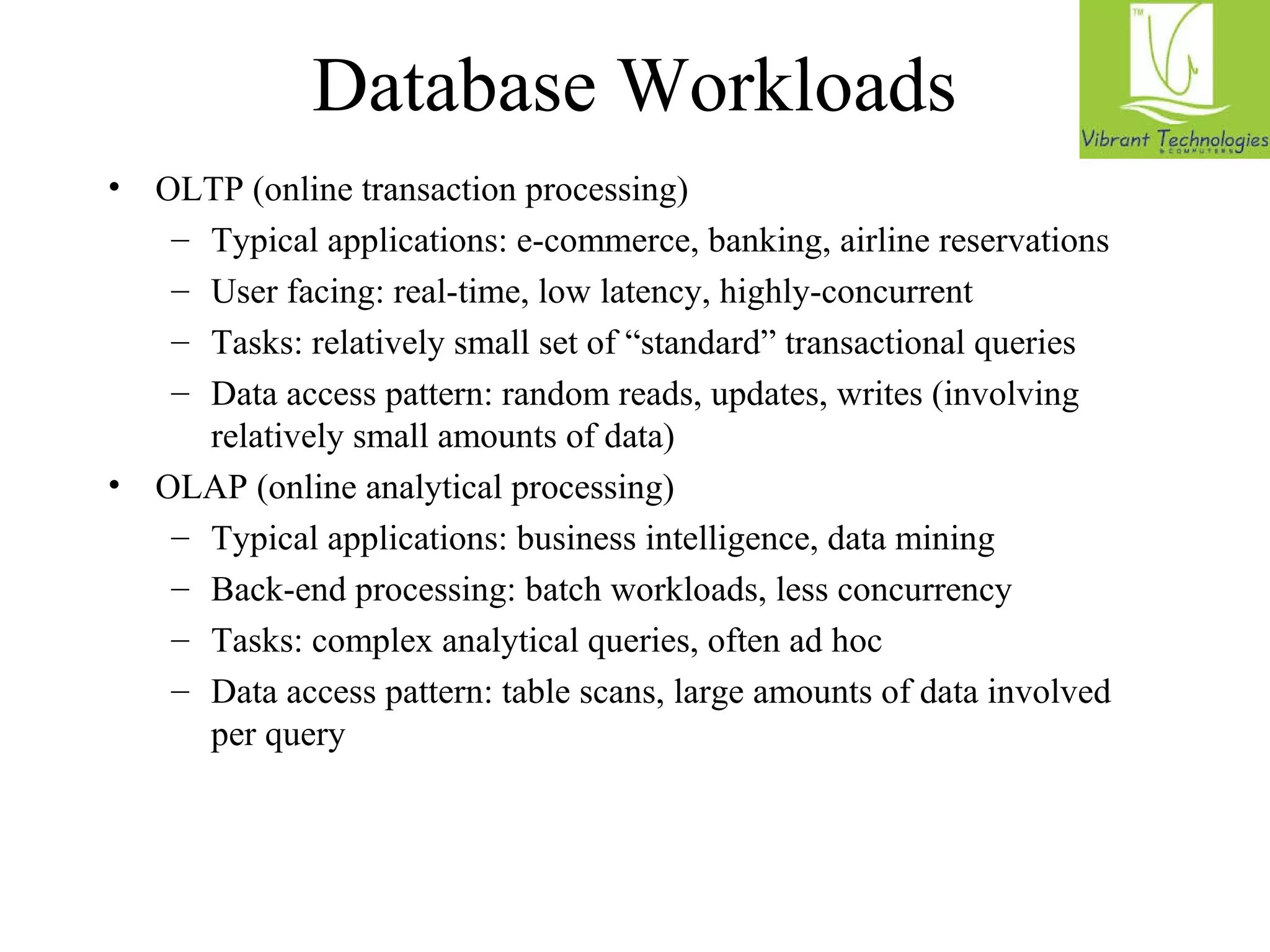 Database Workloads 
• OLTP (online transaction processing) 
– Typical applications: e-commerce, banking, airline reservations 
– User facing: real-time, low latency, highly-concurrent 
– Tasks: relatively small set of “standard” transactional queries 
– Data access pattern: random reads, updates, writes (involving 
relatively small amounts of data) 
• OLAP (online analytical processing) 
– Typical applications: business intelligence, data mining 
– Back-end processing: batch workloads, less concurrency 
– Tasks: complex analytical queries, often ad hoc 
– Data access pattern: table scans, large amounts of data involved 
per query 
 