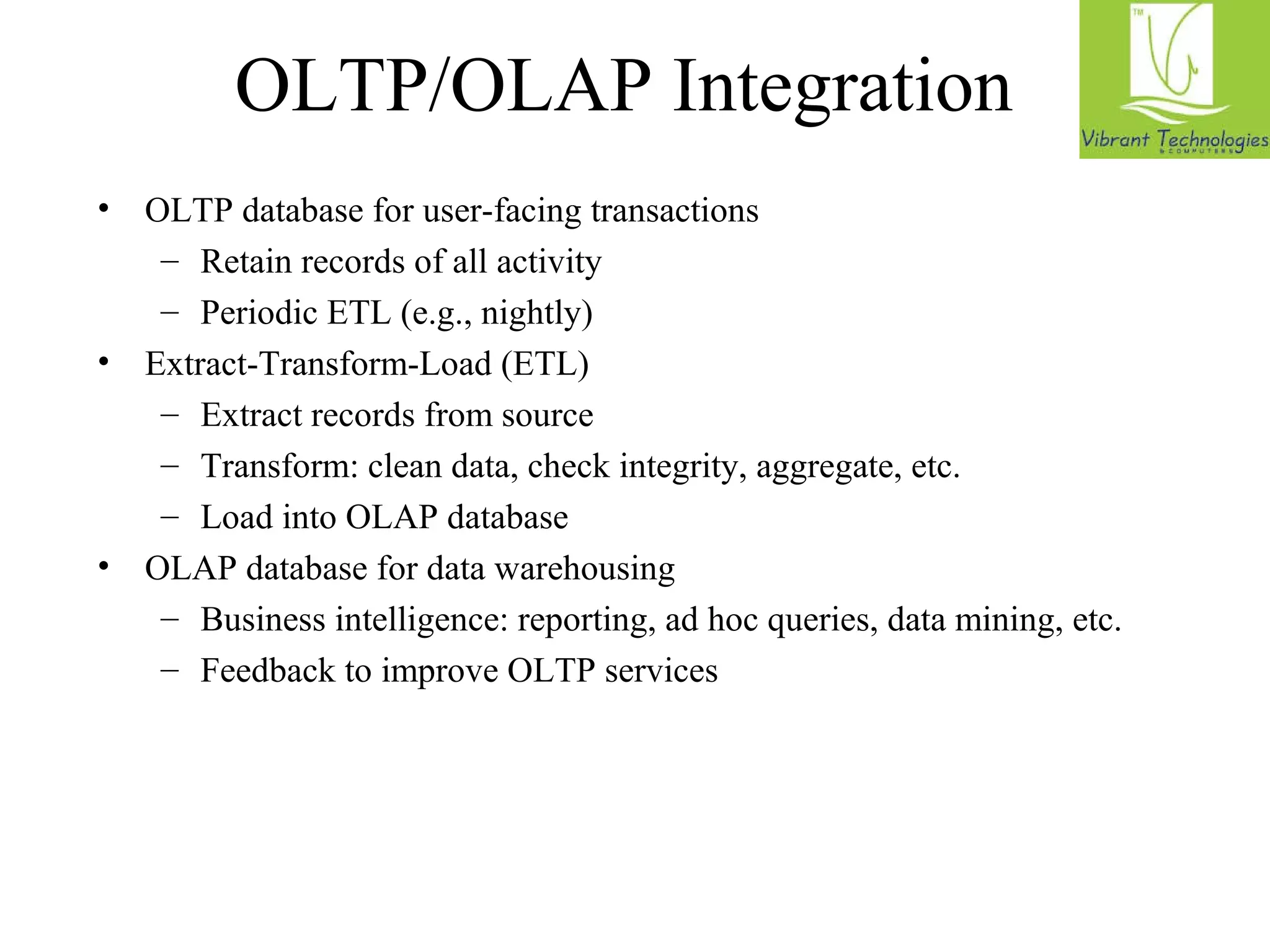 OLTP/OLAP Integration 
• OLTP database for user-facing transactions 
– Retain records of all activity 
– Periodic ETL (e.g., nightly) 
• Extract-Transform-Load (ETL) 
– Extract records from source 
– Transform: clean data, check integrity, aggregate, etc. 
– Load into OLAP database 
• OLAP database for data warehousing 
– Business intelligence: reporting, ad hoc queries, data mining, etc. 
– Feedback to improve OLTP services 
 