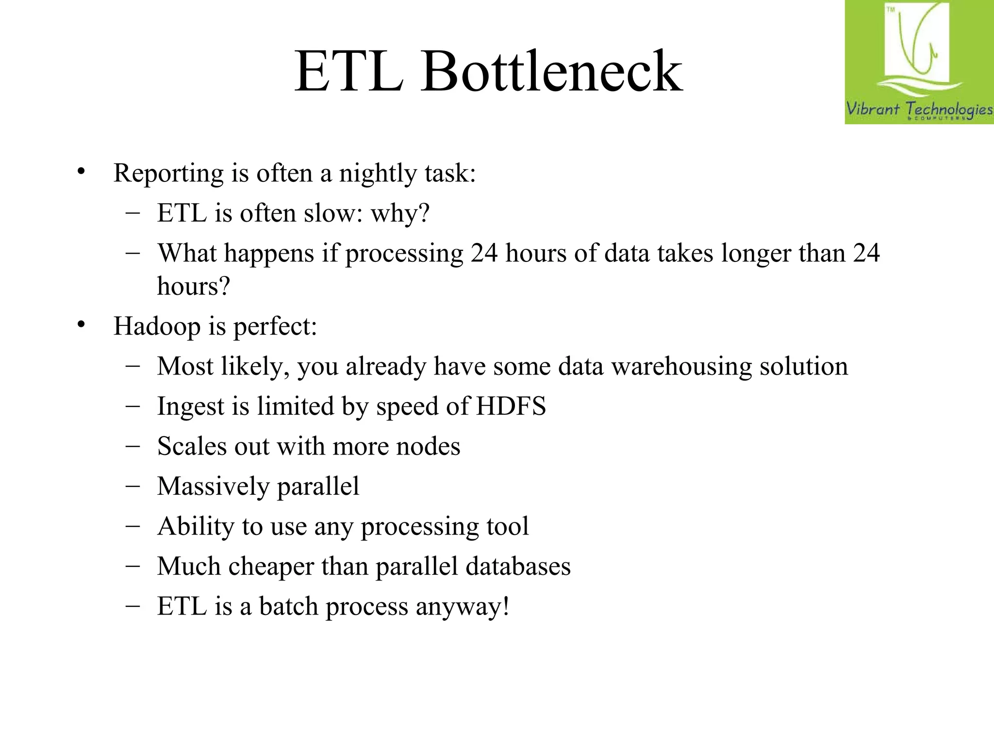 ETL Bottleneck 
• Reporting is often a nightly task: 
– ETL is often slow: why? 
– What happens if processing 24 hours of data takes longer than 24 
hours? 
• Hadoop is perfect: 
– Most likely, you already have some data warehousing solution 
– Ingest is limited by speed of HDFS 
– Scales out with more nodes 
– Massively parallel 
– Ability to use any processing tool 
– Much cheaper than parallel databases 
– ETL is a batch process anyway! 
 