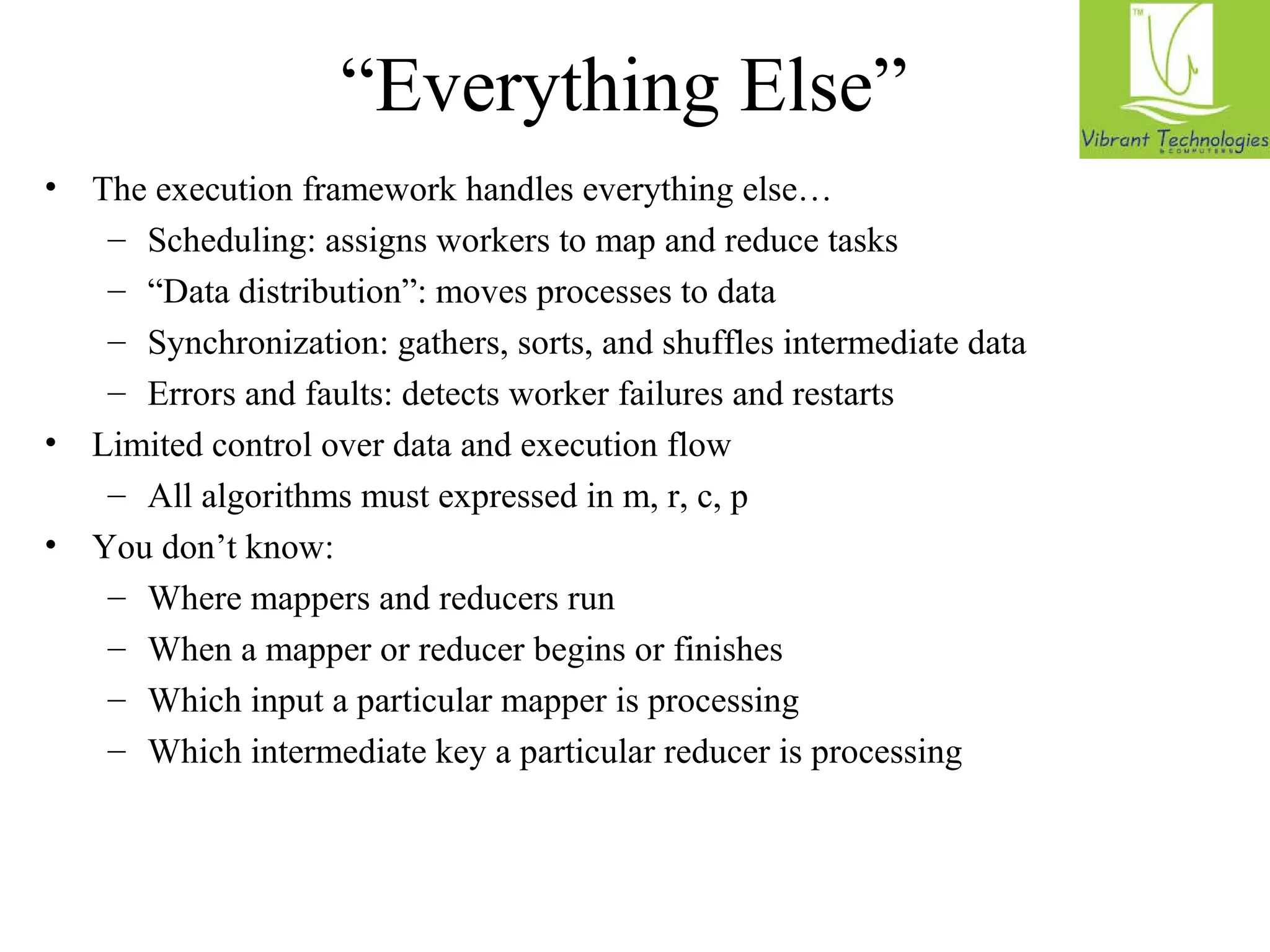 “Everything Else” 
• The execution framework handles everything else… 
– Scheduling: assigns workers to map and reduce tasks 
– “Data distribution”: moves processes to data 
– Synchronization: gathers, sorts, and shuffles intermediate data 
– Errors and faults: detects worker failures and restarts 
• Limited control over data and execution flow 
– All algorithms must expressed in m, r, c, p 
• You don’t know: 
– Where mappers and reducers run 
– When a mapper or reducer begins or finishes 
– Which input a particular mapper is processing 
– Which intermediate key a particular reducer is processing 
 