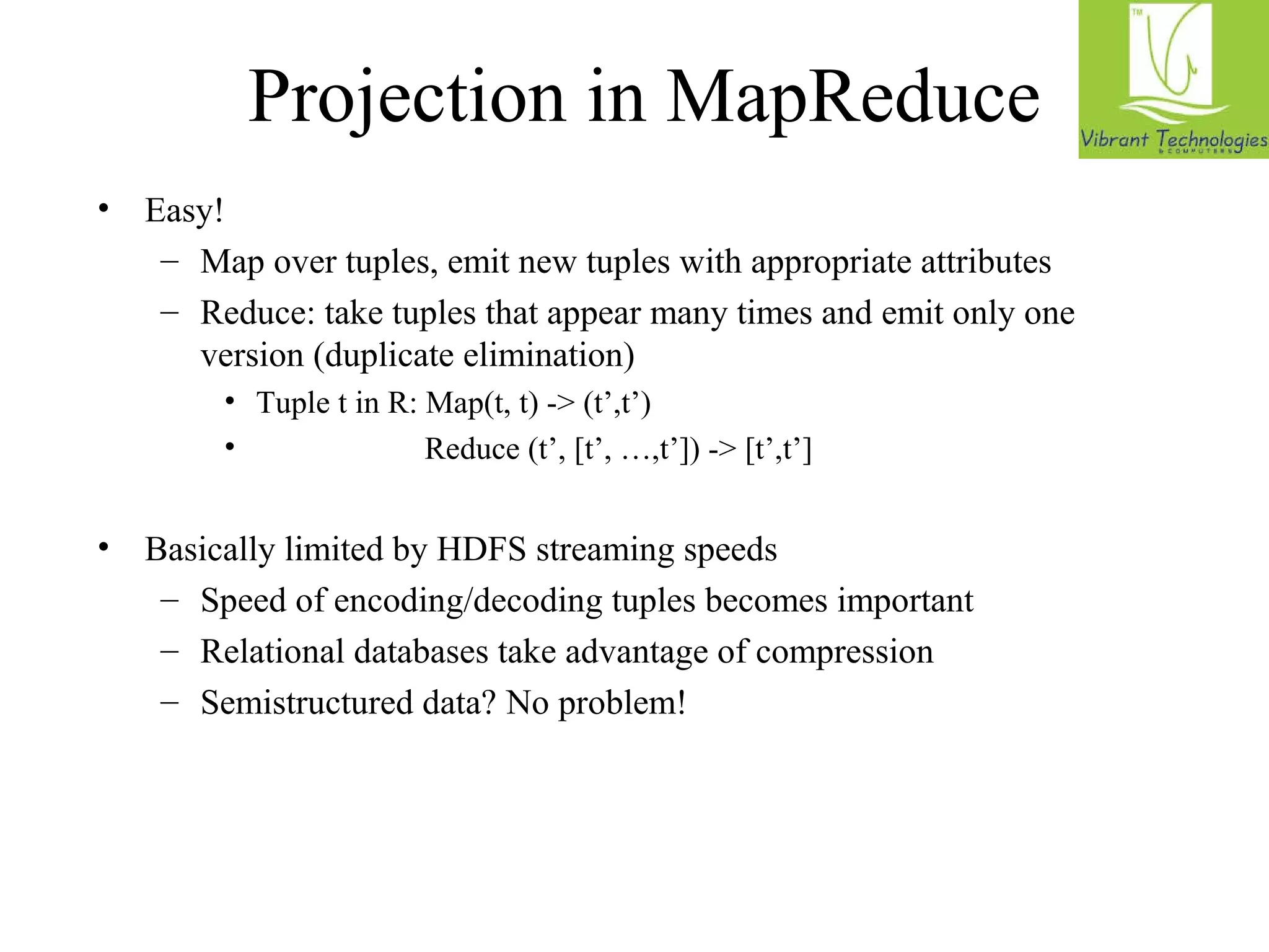 Projection in MapReduce 
• Easy! 
– Map over tuples, emit new tuples with appropriate attributes 
– Reduce: take tuples that appear many times and emit only one 
version (duplicate elimination) 
• Tuple t in R: Map(t, t) - (t’,t’) 
• Reduce (t’, [t’, …,t’]) - [t’,t’] 
• Basically limited by HDFS streaming speeds 
– Speed of encoding/decoding tuples becomes important 
– Relational databases take advantage of compression 
– Semistructured data? No problem! 
 