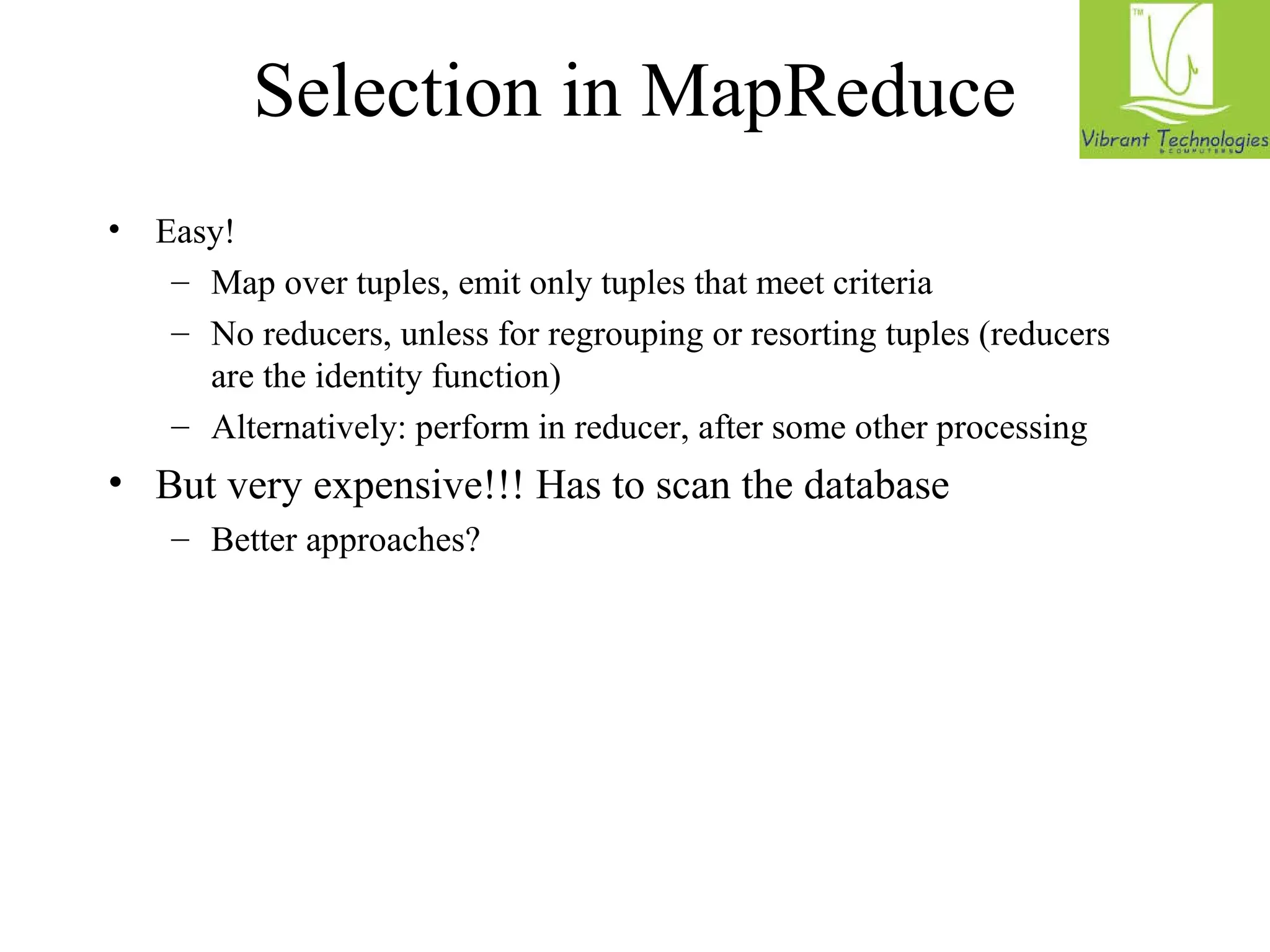 Selection in MapReduce 
• Easy! 
– Map over tuples, emit only tuples that meet criteria 
– No reducers, unless for regrouping or resorting tuples (reducers 
are the identity function) 
– Alternatively: perform in reducer, after some other processing 
• But very expensive!!! Has to scan the database 
– Better approaches? 
 