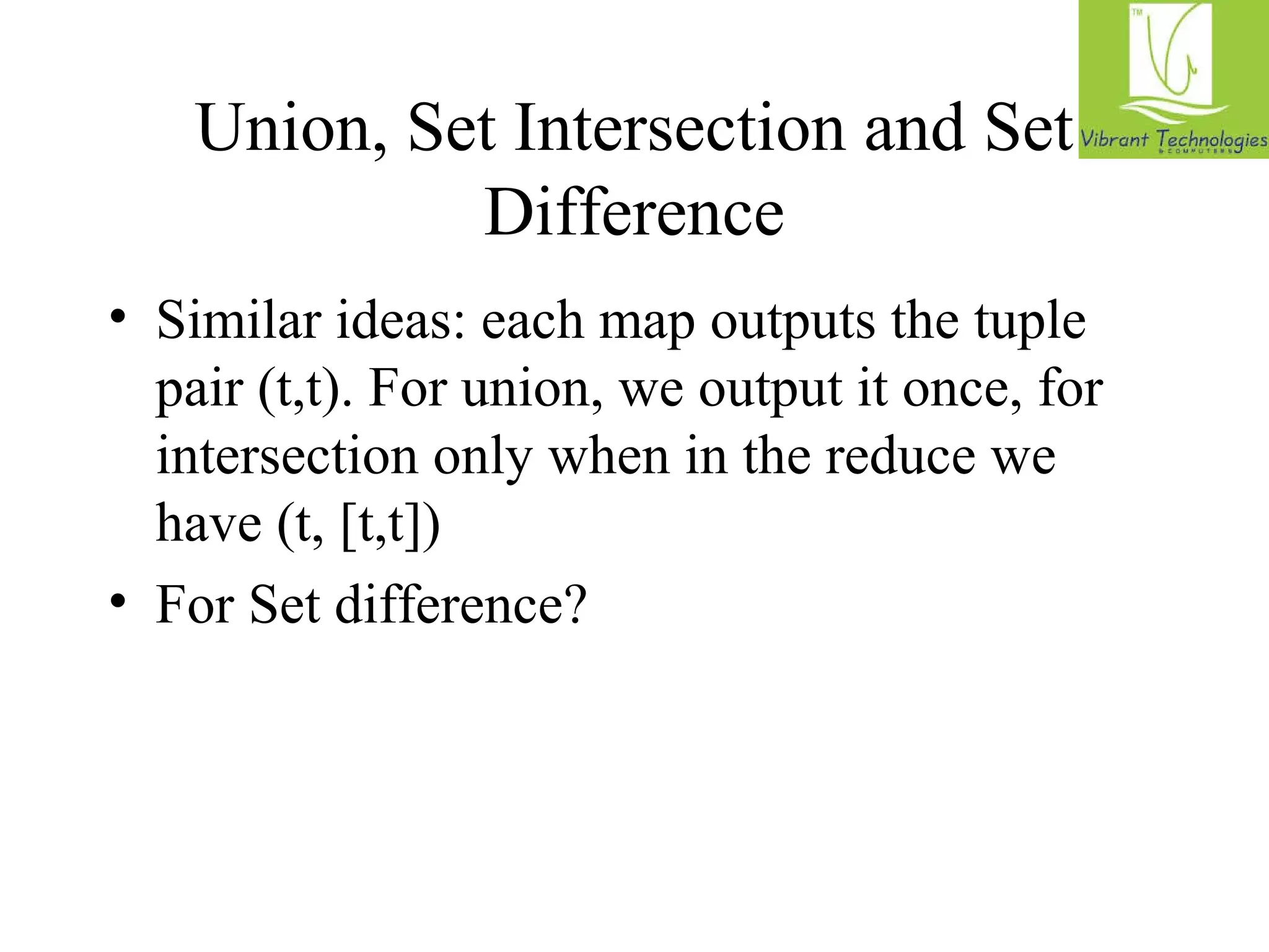 Union, Set Intersection and Set 
Difference 
• Similar ideas: each map outputs the tuple 
pair (t,t). For union, we output it once, for 
intersection only when in the reduce we 
have (t, [t,t]) 
• For Set difference? 
 