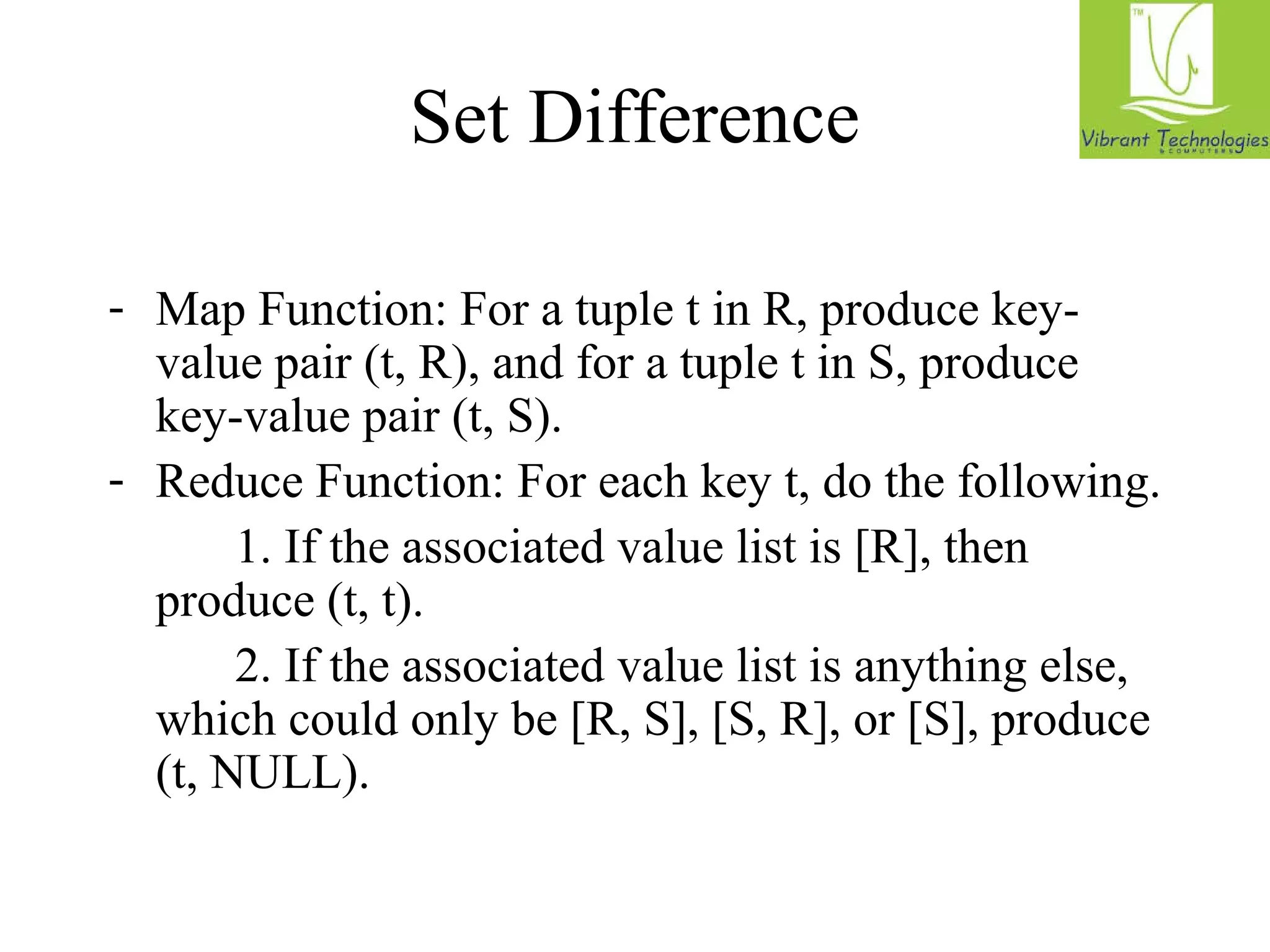Set Difference 
- Map Function: For a tuple t in R, produce key-value 
pair (t, R), and for a tuple t in S, produce 
key-value pair (t, S). 
- Reduce Function: For each key t, do the following. 
1. If the associated value list is [R], then 
produce (t, t). 
2. If the associated value list is anything else, 
which could only be [R, S], [S, R], or [S], produce 
(t, NULL). 
 