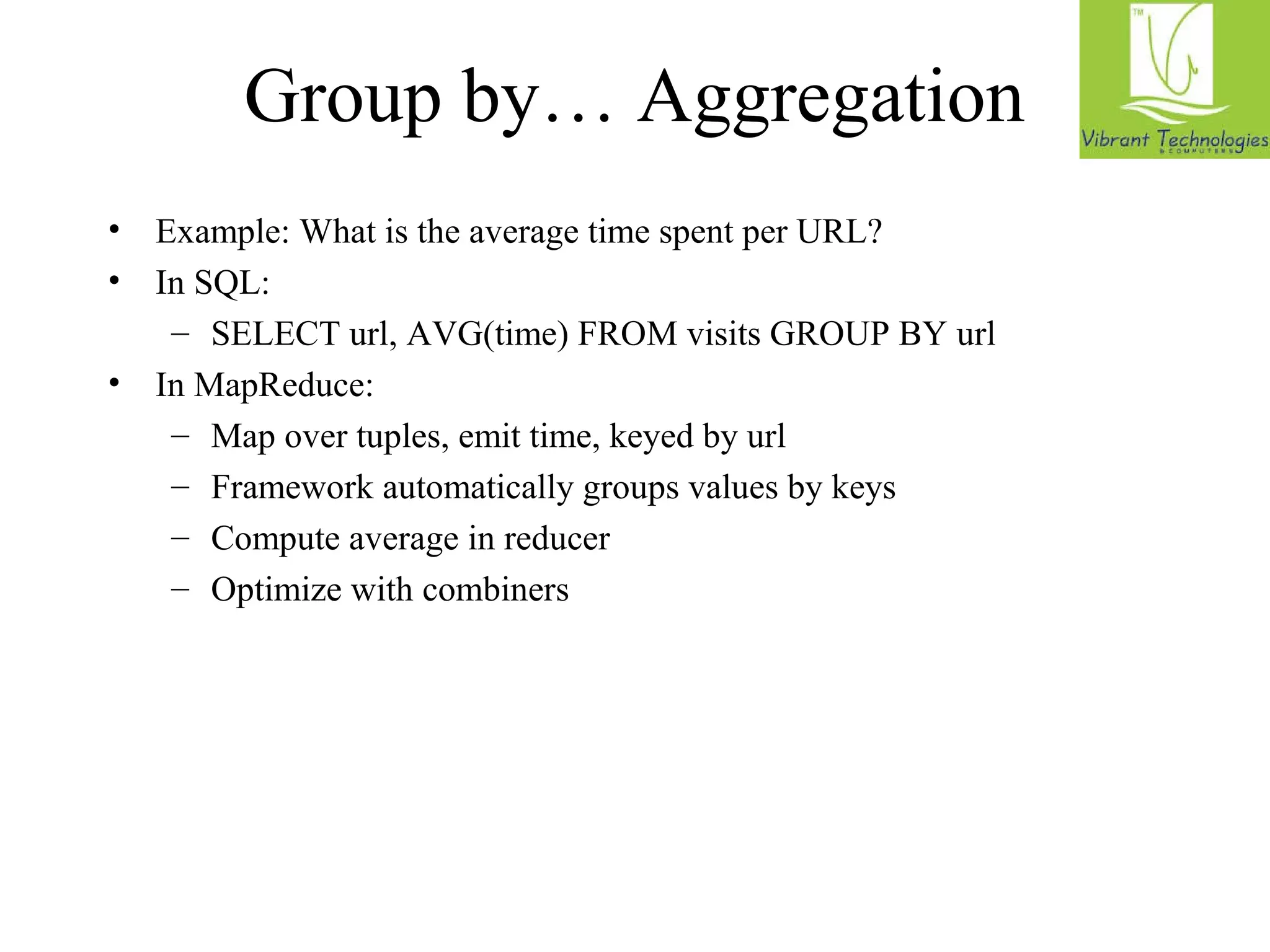Group by… Aggregation 
• Example: What is the average time spent per URL? 
• In SQL: 
– SELECT url, AVG(time) FROM visits GROUP BY url 
• In MapReduce: 
– Map over tuples, emit time, keyed by url 
– Framework automatically groups values by keys 
– Compute average in reducer 
– Optimize with combiners 
 