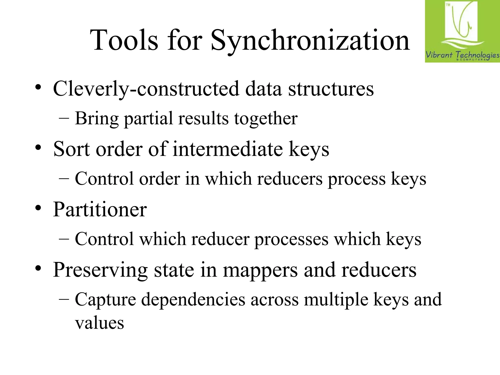 Tools for Synchronization 
• Cleverly-constructed data structures 
– Bring partial results together 
• Sort order of intermediate keys 
– Control order in which reducers process keys 
• Partitioner 
– Control which reducer processes which keys 
• Preserving state in mappers and reducers 
– Capture dependencies across multiple keys and 
values 
 