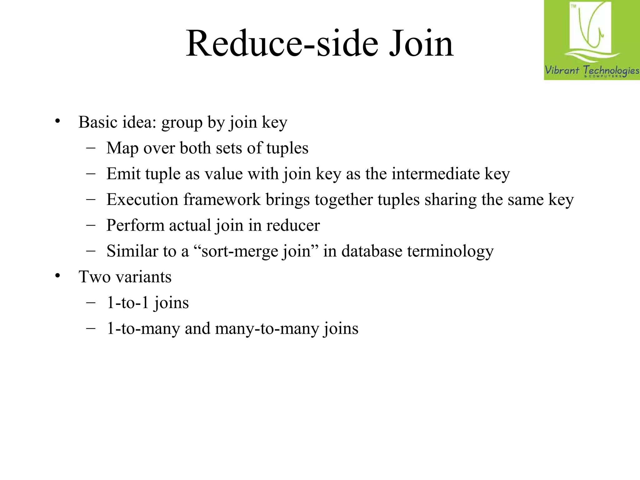 Reduce-side Join 
• Basic idea: group by join key 
– Map over both sets of tuples 
– Emit tuple as value with join key as the intermediate key 
– Execution framework brings together tuples sharing the same key 
– Perform actual join in reducer 
– Similar to a “sort-merge join” in database terminology 
• Two variants 
– 1-to-1 joins 
– 1-to-many and many-to-many joins 
 