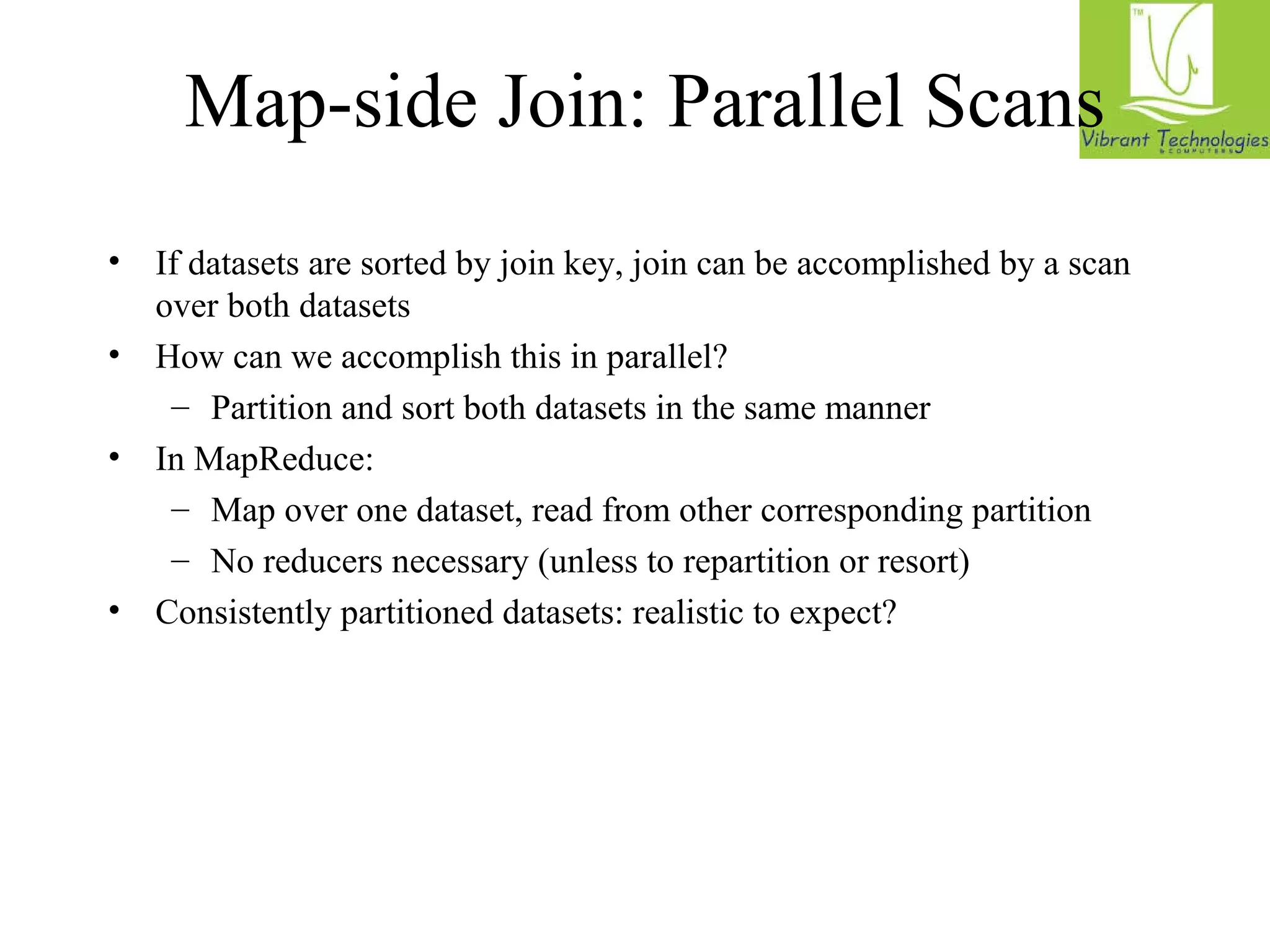 Map-side Join: Parallel Scans 
• If datasets are sorted by join key, join can be accomplished by a scan 
over both datasets 
• How can we accomplish this in parallel? 
– Partition and sort both datasets in the same manner 
• In MapReduce: 
– Map over one dataset, read from other corresponding partition 
– No reducers necessary (unless to repartition or resort) 
• Consistently partitioned datasets: realistic to expect? 
 