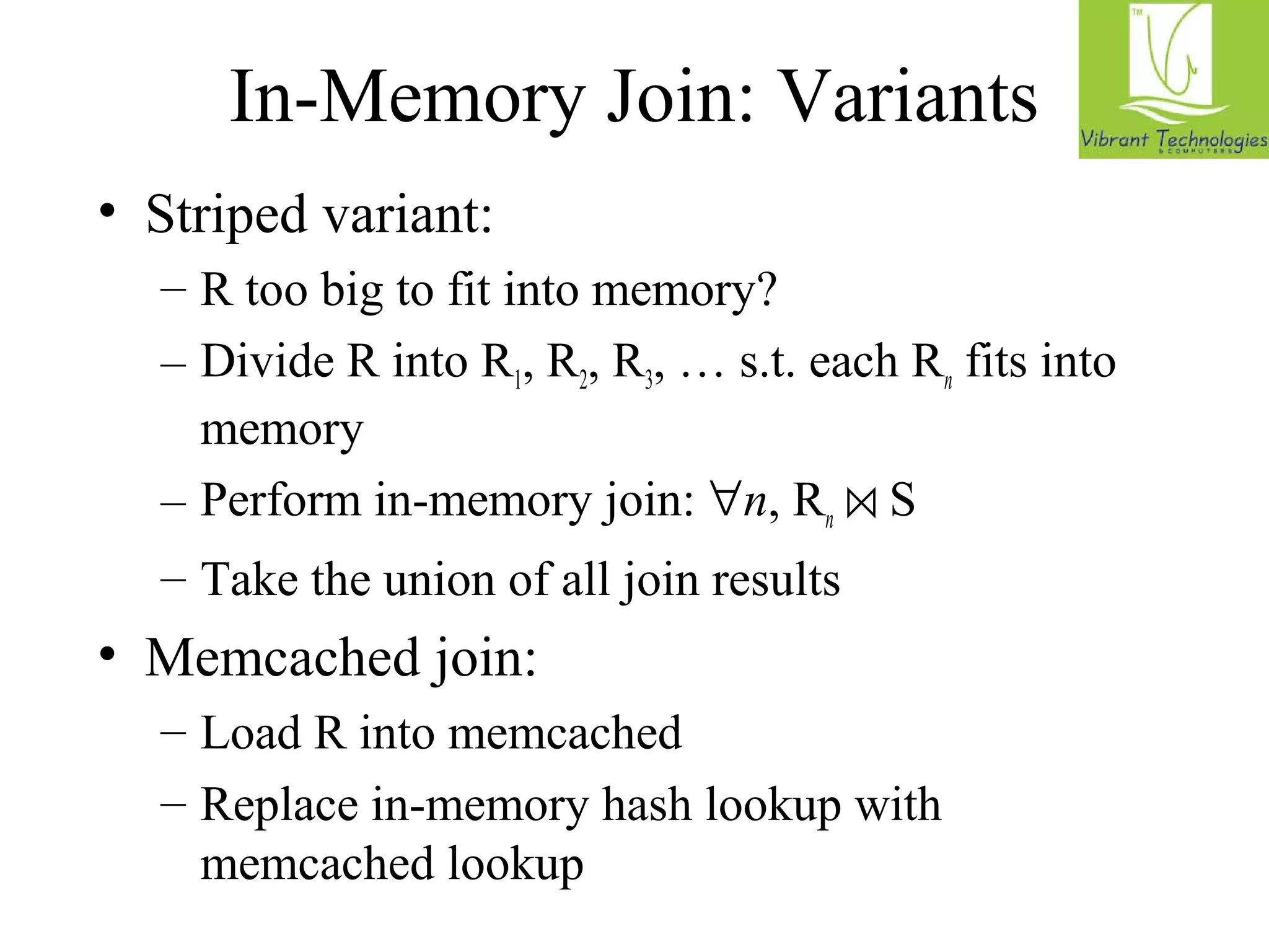 In-Memory Join: Variants 
• Striped variant: 
– R too big to fit into memory? 
– Divide R into R1, R2, R3, … s.t. each Rn fits into 
memory 
– Perform in-memory join: n, Rn ⋈ S 
– Take the union of all join results 
• Memcached join: 
– Load R into memcached 
– Replace in-memory hash lookup with 
memcached lookup 
 