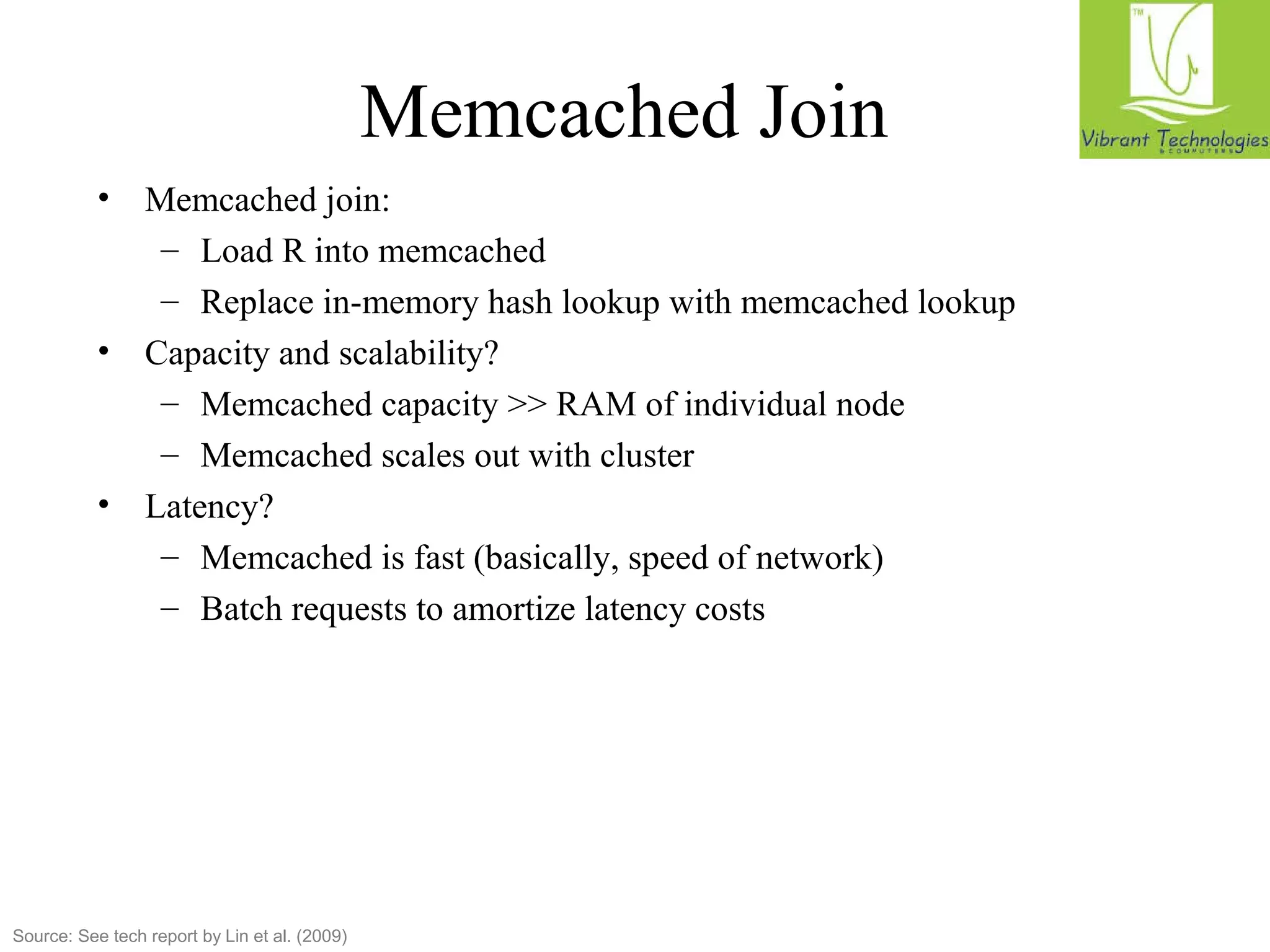 Memcached Join 
• Memcached join: 
– Load R into memcached 
– Replace in-memory hash lookup with memcached lookup 
• Capacity and scalability? 
– Memcached capacity  RAM of individual node 
– Memcached scales out with cluster 
• Latency? 
– Memcached is fast (basically, speed of network) 
– Batch requests to amortize latency costs 
Source: See tech report by Lin et al. (2009) 
 