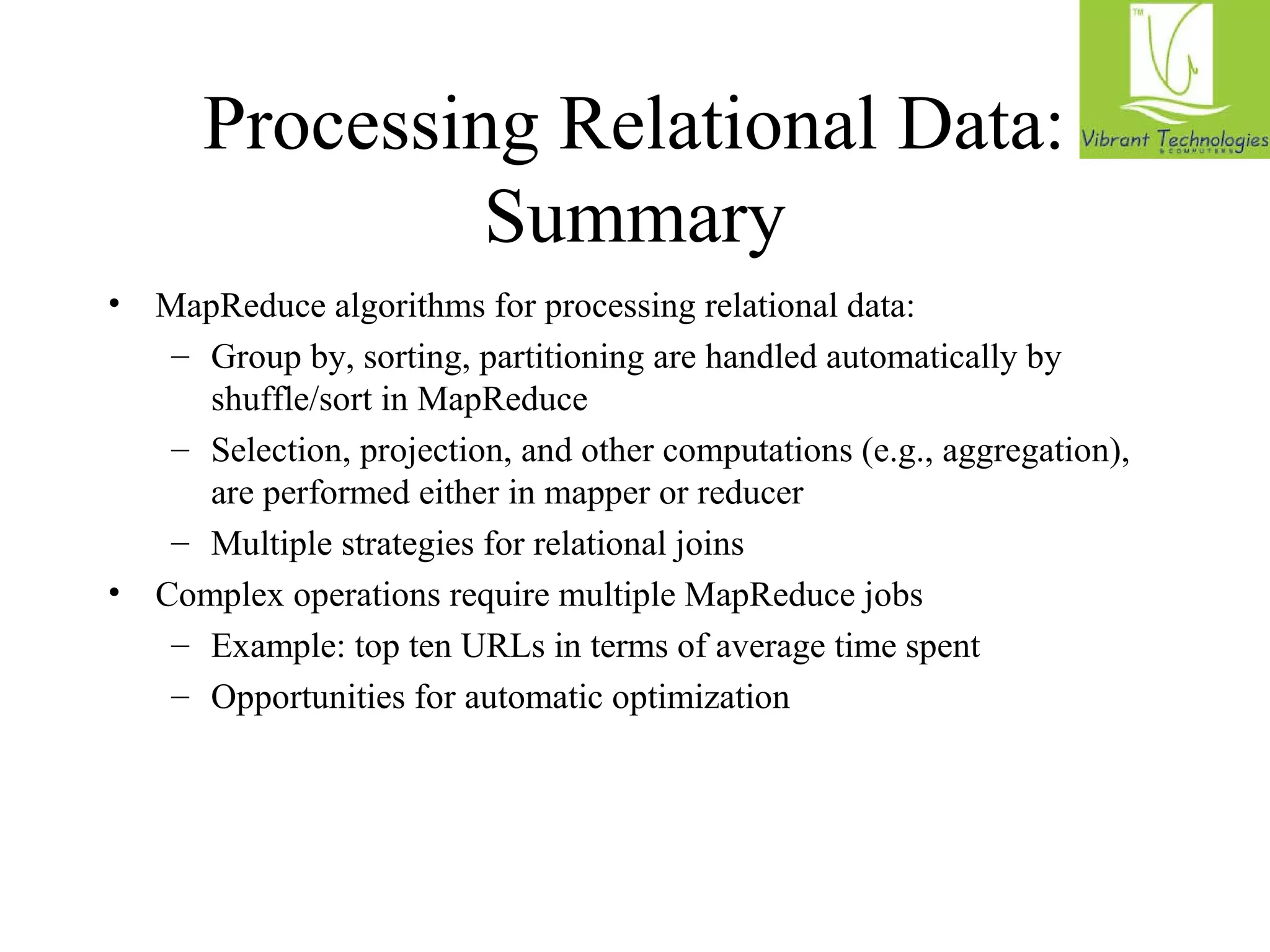 Processing Relational Data: 
Summary 
• MapReduce algorithms for processing relational data: 
– Group by, sorting, partitioning are handled automatically by 
shuffle/sort in MapReduce 
– Selection, projection, and other computations (e.g., aggregation), 
are performed either in mapper or reducer 
– Multiple strategies for relational joins 
• Complex operations require multiple MapReduce jobs 
– Example: top ten URLs in terms of average time spent 
– Opportunities for automatic optimization 
