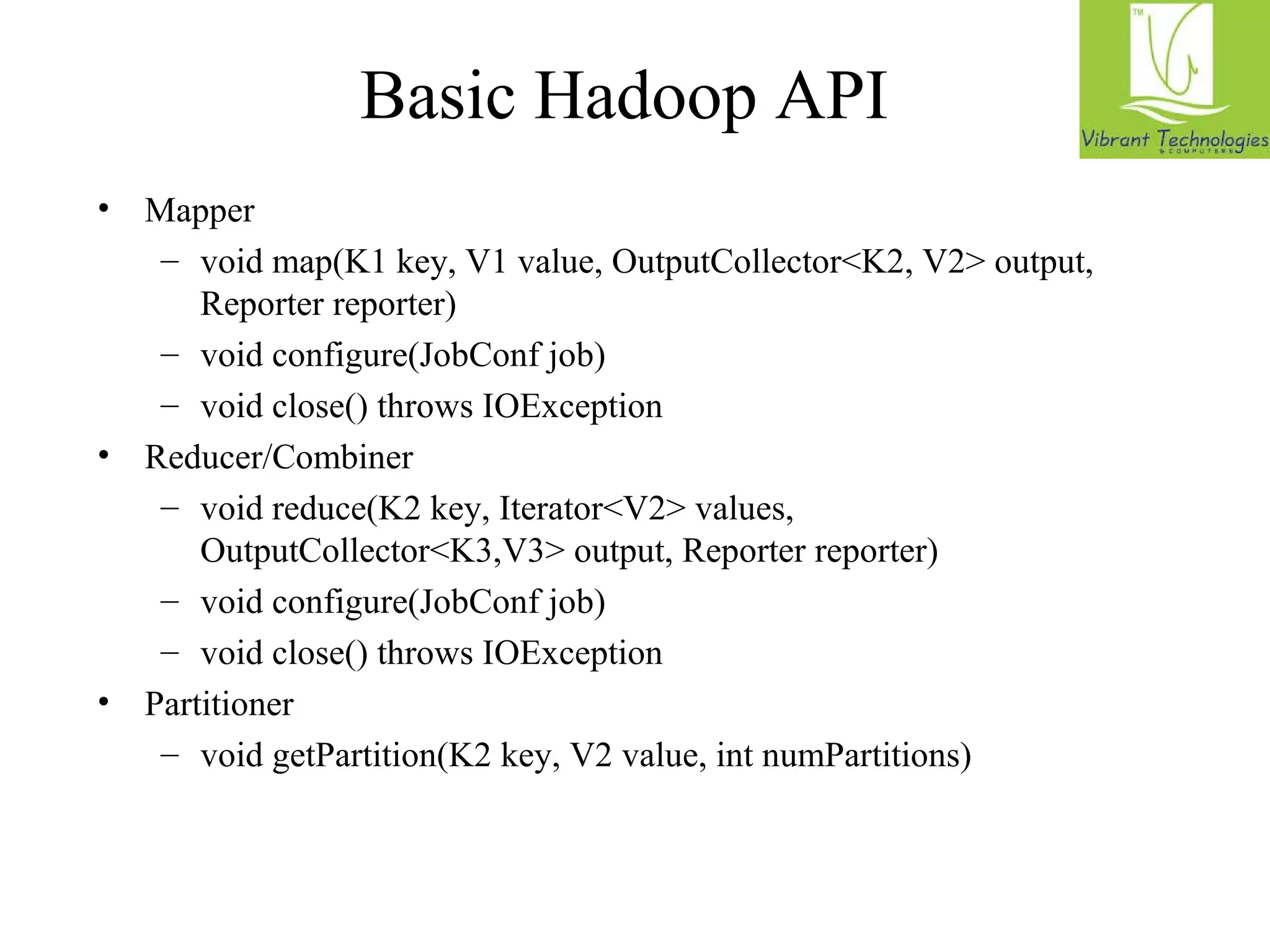 Basic Hadoop API 
• Mapper 
– void map(K1 key, V1 value, OutputCollector<K2, V2> output, 
Reporter reporter) 
– void configure(JobConf job) 
– void close() throws IOException 
• Reducer/Combiner 
– void reduce(K2 key, Iterator<V2> values, 
OutputCollector<K3,V3> output, Reporter reporter) 
– void configure(JobConf job) 
– void close() throws IOException 
• Partitioner 
– void getPartition(K2 key, V2 value, int numPartitions) 
*Note: forthcoming API changes… 
 