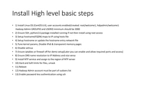 Install High level basic steps
• 1) Install Linux OS (CentOS 6.X), user accounts enabled/created: root/welcome1, hdpadmin/welcome1
Hadoop Admin GROUPID and USERID minimum should be 2000
• 2) Ensure SSH, python2.6 package installed running if not then install using root access
• 3) Setup hostname(FQDN) maps to IP using hosts file
• 4) Setup hostname or update the hostname entry network file
• 5) Tune kernel params, Disable IPv6 & transparent memory pages
• 6) Disable selinux
• 7) Ensure iptables or firewall off for demo setup[Later you can enable and allow required ports and access]
• 8) Ensure DNS name resolution to IP Address and vice versa
• 9) Install NTP service and assign to the region of NTP server
• 10) Hard and Soft limits for files, umask
• 11) Reboot
• 12) Hadoop Admin account must be part of sudoers list
• 13) Enable password less authentication using ssh
 