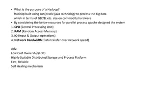 • What is the purpose of a Hadoop?
Hadoop built using sun(oracle)java technology to process the big data
which in terms of GB,TB, etc. size on commodity hardware
• By considering the below resources for parallel process apache designed the system
1. CPU (Central Processing Unit)
2. RAM (Random Access Memory)
3. IO (Input & Output operations)
4. Network Bandwidth (Data transfer over network speed)
Adv:
Low Cost Ownership(LOC)
Highly Scalable Distributed Storage and Process Platform
Fast, Reliable
Self Healing mechanism
 