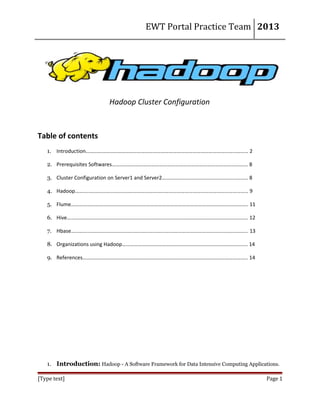 EWT Portal Practice Team 2013

Hadoop Cluster Configuration

Table of contents
1. Introduction…………………………………………………………………………………………………………… 2
2. Prerequisites Softwares…………………………………………………………………………………………. 8
3. Cluster Configuration on Server1 and Server2……………………………………………………….. 8
4. Hadoop………..………………………………………………………………………………………………………… 9
5. Flume…………………………………………………………………………………………………………………….. 11
6. Hive……………………………………………………………………………………………………………………….. 12
7. Hbase…………………………………………………………………………………………………………………….. 13
8. Organizations using Hadoop………………………………………………………………………………….. 14
9. References…………………………………………………………………………………………………………….. 14

1. Introduction: Hadoop - A Software Framework for Data Intensive Computing Applications.
[Type text]

Page 1

 