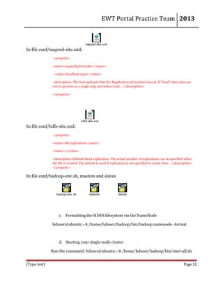 EWT Portal Practice Team 2013

mapred-site.xml

In file conf/mapred-site.xml:
<property>
<name>mapred.job.tracker</name>
<value>localhost:54311</value>
<description>The host and port that the MapReduce job tracker runs at. If "local", then jobs are
run in-process as a single map and reduce task. </description>
</property>

hdfs-site.xml

In file conf/hdfs-site.xml:
<property>
<name>dfs.replication</name>
<value>1</value>
<description>Default block replication. The actual number of replications can be specified when
the file is created. The default is used if replication is not specified in create time. </description>
</property>

In file conf/hadoop-env.sh, masters and slaves

hadoop-env.sh

masters

slaves

c. Formatting the HDFS filesystem via the NameNode
hduser@ubuntu:~$ /home/hduser/hadoop/bin/hadoop namenode -format

d. Starting your single-node cluster
Run the command: hduser@ubuntu:~$ /home/hduser/hadoop/bin/start-all.sh
[Type text]

Page 11

 