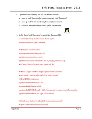 EWT Portal Practice Team 2013
2. Open the flume directory and run the below command
a. sudo cp conf/flume-conf.properties.template conf/flume.conf
b. sudo cp conf/flume-env.sh.template conf/flume-env.sh
c. Open the conf directory and check 5 files are available

flume.conf

3. In file flume/conf/flume.conf overwrite the flume.conf file
# Define a memory channel called ch1 on agent1
agent1.channels.ch1.type = memory

# Here exec1 is source name.
agent1.sources.exec1.channels = ch1
agent1.sources.exec1.type = exec
agent1.sources.exec1.command = tail -F /var/log/anaconda.log
#in /home/hadoop/as/ash i have kept a text file.

# Define a logger sink that simply logs all events it receives
# and connect it to the other end of the same channel.
# Here HDFS is sink name.
agent1.sinks.HDFS.channel = ch1
agent1.sinks.HDFS.type = hdfs
agent1.sinks.HDFS.hdfs.path = hdfs://namenode:9000/user/root/flumeout.log
agent1.sinks.HDFS.hdfs.file.Type = DataStream

# Finally, now that we've defined all of our components, tell
# agent1 which ones we want to activate.
[Type text]

Page 13

 