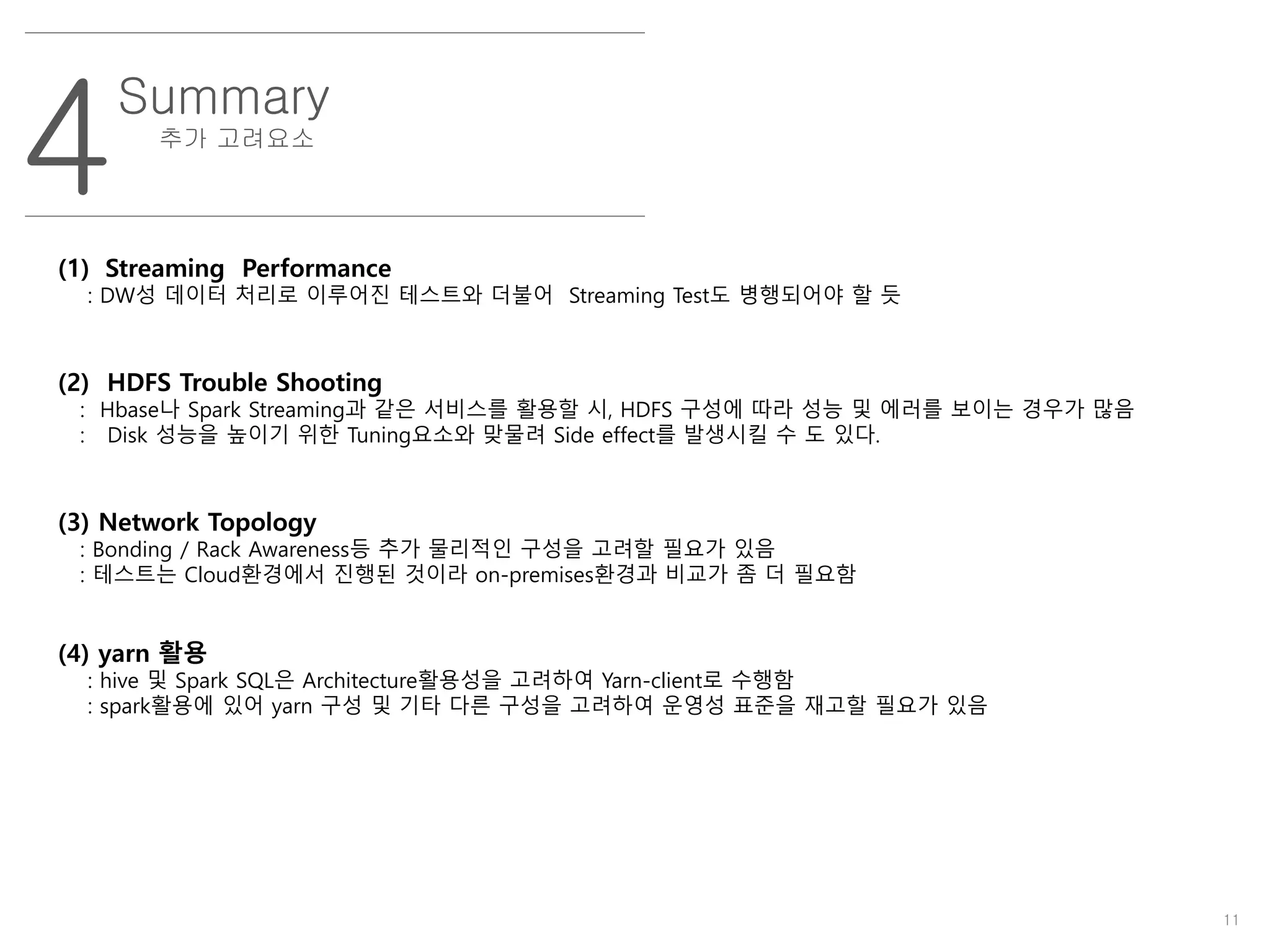 11
4
Summary
추가 고려요소
(1) Streaming Performance
: DW성 데이터 처리로 이루어진 테스트와 더불어 Streaming Test도 병행되어야 할 듯
(2) HDFS Trouble Shooting
: Hbase나 Spark Streaming과 같은 서비스를 활용할 시, HDFS 구성에 따라 성능 및 에러를 보이는 경우가 많음
: Disk 성능을 높이기 위한 Tuning요소와 맞물려 Side effect를 발생시킬 수 도 있다.
(3) Network Topology
: Bonding / Rack Awareness등 추가 물리적인 구성을 고려할 필요가 있음
: 테스트는 Cloud환경에서 진행된 것이라 on-premises환경과 비교가 좀 더 필요함
(4) yarn 활용
: hive 및 Spark SQL은 Architecture활용성을 고려하여 Yarn-client로 수행함
: spark활용에 있어 yarn 구성 및 기타 다른 구성을 고려하여 운영성 표준을 재고할 필요가 있음
 