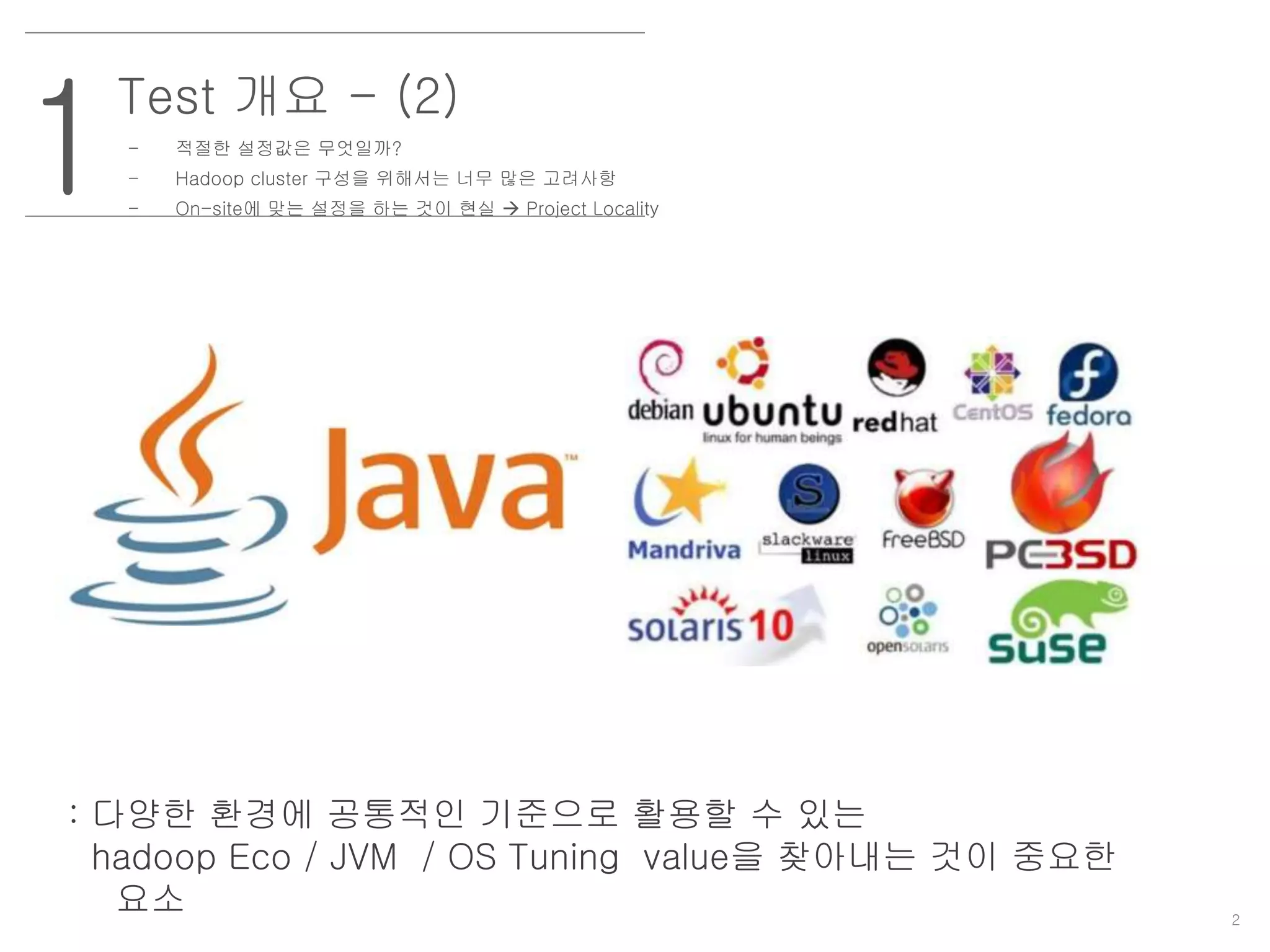 2
1
Test 개요 - (2)
- 적절한 설정값은 무엇일까?
- Hadoop cluster 구성을 위해서는 너무 많은 고려사항
- On-site에 맞는 설정을 하는 것이 현실  Project Locality
: 다양한 환경에 공통적인 기준으로 활용할 수 있는
hadoop Eco / JVM / OS Tuning value을 찾아내는 것이 중요한
요소
 