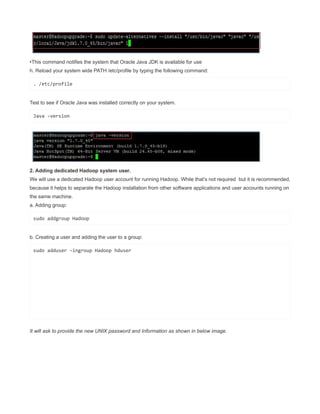•This command notifies the system that Oracle Java JDK is available for use
h. Reload your system wide PATH /etc/profile by typing the following command:
. /etc/profile
Test to see if Oracle Java was installed correctly on your system.
Java -version
2. Adding dedicated Hadoop system user.
We will use a dedicated Hadoop user account for running Hadoop. While that’s not required but it is recommended,
because it helps to separate the Hadoop installation from other software applications and user accounts running on
the same machine.
a. Adding group:
sudo addgroup Hadoop
b. Creating a user and adding the user to a group:
sudo adduser –ingroup Hadoop hduser
It will ask to provide the new UNIX password and Information as shown in below image.
 