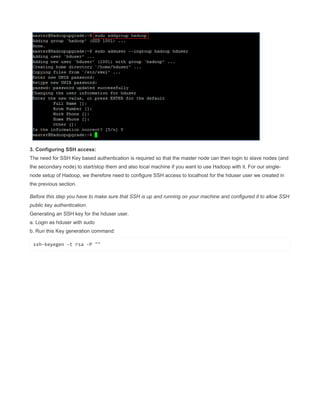 3. Configuring SSH access:
The need for SSH Key based authentication is required so that the master node can then login to slave nodes (and
the secondary node) to start/stop them and also local machine if you want to use Hadoop with it. For our single-
node setup of Hadoop, we therefore need to configure SSH access to localhost for the hduser user we created in
the previous section.
Before this step you have to make sure that SSH is up and running on your machine and configured it to allow SSH
public key authentication.
Generating an SSH key for the hduser user.
a. Login as hduser with sudo
b. Run this Key generation command:
ssh-keyegen -t rsa -P ""
 