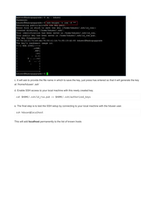 c. It will ask to provide the file name in which to save the key, just press has entered so that it will generate the key
at ‘/home/hduser/ .ssh’
d. Enable SSH access to your local machine with this newly created key.
cat $HOME/.ssh/id_rsa.pub >> $HOME/.ssh/authorized_keys
e. The final step is to test the SSH setup by connecting to your local machine with the hduser user.
ssh hduser@localhost
This will add localhost permanently to the list of known hosts
 