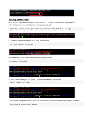 Hadoop Installation:
Go to Apache Downloadsand download Hadoop version 2.2.0 (prefer to download any stable versions)
i. Run this following command to download Hadoop version 2.2.0
wget http://apache.mirrors.pair.com/hadoop/common/stable2/hadoop-2.2..tar.gz
ii. Unpack the compressed hadoop file by using this command:
tar –xvzf hadoop-2.2.0.tar.gz
iii. move hadoop-2.2.0 to hadoop directory by using give command
mv hadoop-2.2.0 hadoop
iv. Move hadoop package of your choice, I picked /usr/local for my convenience
sudo mv hadoop /usr/local/
v. Make sure to change the owner of all the files to the hduser user and hadoop group by using this command:
sudo chown -R hduser:hadoop Hadoop
 