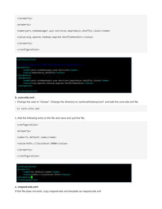 </property>
<property>
<name>yarn.nodemanager.aux-services.mapreduce.shuffle.class</name>
<value>org.apache.hadoop.mapred.ShuffleHandler</value>
</property>
</configuration>
b. core-site.xml:
i. Change the user to “hduser”. Change the directory to /usr/local/hadoop/conf and edit the core-site.xml file.
vi core-site.xml
ii. Add the following entry to the file and save and quit the file:
<configuration>
<property>
<name>fs.default.name</name>
<value>hdfs://localhost:9000</value>
</property>
</configuration>
c. mapred-site.xml:
If this file does not exist, copy mapred-site.xml.template as mapred-site.xml
 