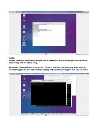 NOTE:
eclipse by default wont display eclipse icon in desktop to map it add eclipse.desktop file in
the desktop with the above entry.
Remember [Desktop Entry] is important . Create in hdadmin user then only when move to
/usr/share/applications it has owner as hadoop and hdadmin privilege so that you can run it.
 