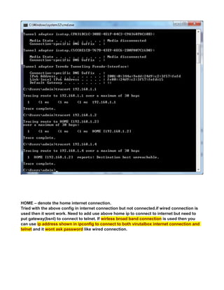 HOME – denote the home internet connection.
Tried with the above config in internet connection but not connected.if wired connection is
used then it wont work. Need to add use above home ip to connect to internet but need to
put gateway(bsnl) to connect to telnet. If wirless broad band connection is used then you
can use ip address shown in ipconfig to connect to both virutalbox internet connection and
telnet and it wont ask password like wired connection.
 