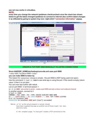 see net now works in virtualbox.
NOTE:
every time you change the network ipaddress check/uncheck once the check box shown
below to get the latest changed ipaddress to connect to internet also confirm latest changes
in ip reflected by going to system tray icon -right-click>“connection information” popup.
CREATE A TCP PORT 9000 MANUALLY TO LISTEN CONNECTIONS
Since HADOOP_HOME/etc/hadoop/core-site.xml uses port 9000
<value>hdfs://localhost:9000</value>
you can make 9000 to listen by
The reason for connection refused is simple - the port 9000 is NOT being used (not open).
Use the command => lsof -i :9000 to see what app is using the port. If the result is empty (return
value 1) then it is not open.
You can even test further with netcat.
List on port 9000 in terminal session 1
nc -l -p 9000 acts similar to server , create a port 9000 and acts a inboun and outbound channel
In another session, connect to it
$ lsof -i :9000
COMMAND PID USER FD TYPE DEVICE SIZE/OFF NODE NAME
nc 12679 terry 3u IPv4 7518676 0t0 TCP *:9000 (LISTEN)
$ nc -vz localhost 9000
Connection to localhost 9000 port [tcp/*] succeeded!
Netcat, or "nc" as the actual program is named, should
have been supplied long ago as another one of those cryptic but stan‐
dard Unix tools.
In the simplest usage, "nc host port" creates a TCP connection to the
 