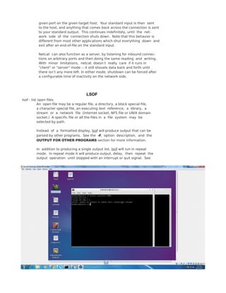 given port on the given target host. Your standard input is then sent
to the host, and anything that comes back across the connection is sent
to your standard output. This continues indefinitely, until the net‐
work side of the connection shuts down. Note that this behavior is
different from most other applications which shut everything down and
exit after an end-of-file on the standard input.
Netcat can also function as a server, by listening for inbound connec‐
tions on arbitrary ports and then doing the same reading and writing.
With minor limitations, netcat doesn’t really care if it runs in
"client" or "server" mode -- it still shovels data back and forth until
there isn’t any more left. In either mode, shutdown can be forced after
a configurable time of inactivity on the network side.
LSOF
lsof - list open files
An open file may be a regular file, a directory, a block special file,
a character special file, an executing text reference, a library, a
stream or a network file (Internet socket, NFS file or UNIX domain
socket.) A specific file or all the files in a file system may be
selected by path.
Instead of a formatted display, lsof will produce output that can be
parsed by other programs. See the -F, option description, and the
OUTPUT FOR OTHER PROGRAMS section for more information.
In addition to producing a single output list, lsof will run in repeat
mode. In repeat mode it will produce output, delay, then repeat the
output operation until stopped with an interrupt or quit signal. See
 