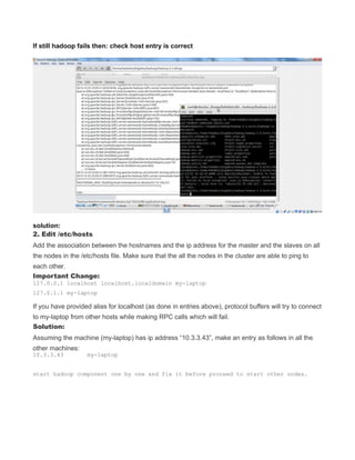 If still hadoop fails then: check host entry is correct
solution:
2. Edit /etc/hosts
Add the association between the hostnames and the ip address for the master and the slaves on all
the nodes in the /etc/hosts file. Make sure that the all the nodes in the cluster are able to ping to
each other.
Important Change:
127.0.0.1 localhost localhost.localdomain my-laptop
127.0.1.1 my-laptop
If you have provided alias for localhost (as done in entries above), protocol buffers will try to connect
to my-laptop from other hosts while making RPC calls which will fail.
Solution:
Assuming the machine (my-laptop) has ip address “10.3.3.43”, make an entry as follows in all the
other machines:
10.3.3.43 my-laptop
start hadoop component one by one and fix it before proceed to start other nodes.
 