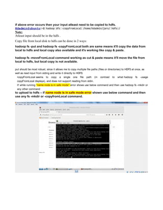 if above error occurs then your input atleast need to be copied to hdfs.
Hdadmin@ubuntu:~$ hadoop dfs -copyFromLocal /home/hdadmin/jars/ hdfs:/
Note:
Atleast input should be in the hdfs .
Copy file from local disk to hdfs can be done in 2 ways:
hadoop fs -put and hadoop fs -copyFromLocal both are same means it'll copy the data from
local to hdfs and local copy also available and it's working like copy & paste.
hadoop fs -moveFromLocal command working as cut & paste means it'll move the file from
local to hdfs, but local copy is not available.
put should be most robust, since it allows me to copy multiple file paths (files or directories) to HDFS at once, as
well as read input from stding and write it directly to HDFS
•copyFromLocal seems to copy a single one file path (in contrast to what hadoop fs -usage
copyFromLocal displays), and does not support reading from stdin.
If while running “name node is in safe mode” error shows use below command and then use hadoop fs -mkdir or
any other command
to upload to hdfs – if name node is in safe mode error shown use below command and then
use any fs -mkdir or -copyfromLocal command.
 