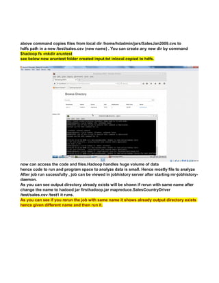 above command copies files from local dir /home/hdadmin/jars/SalesJan2009.cvs to
hdfs path in a new /test/sales.csv (new name) . You can create any new dir by command
$hadoop fs -mkdir aruntest
see below now aruntest folder created input.txt inlocal copied to hdfs.
now can access the code and files.Hadoop handles huge volume of data
hence code to run and program space to analyze data is small. Hence mostly file to analyze
After job run sucessfully , job can be viewed in jobhistory server after starting mr-jobhistory-
daemon.
As you can see output directory already exists will be shown if rerun with same name after
change the name to hadood jar firsthadoop.jar mapreduce.SalesCountryDriver
/test/sales.csv /test1 it runs.
As you can see if you rerun the job with same name it shows already output directory exists
hence given different name and then run it.
 