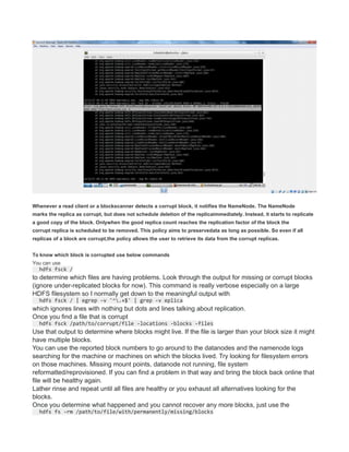 Whenever a read client or a blockscanner detects a corrupt block, it notifies the NameNode. The NameNode
marks the replica as corrupt, but does not schedule deletion of the replicaimmediately. Instead, it starts to replicate
a good copy of the block. Onlywhen the good replica count reaches the replication factor of the block the
corrupt replica is scheduled to be removed. This policy aims to preservedata as long as possible. So even if all
replicas of a block are corrupt,the policy allows the user to retrieve its data from the corrupt replicas.
To know which block is corrupted use below commands
You can use
hdfs fsck /
to determine which files are having problems. Look through the output for missing or corrupt blocks
(ignore under-replicated blocks for now). This command is really verbose especially on a large
HDFS filesystem so I normally get down to the meaningful output with
hdfs fsck / | egrep -v '^.+$' | grep -v eplica
which ignores lines with nothing but dots and lines talking about replication.
Once you find a file that is corrupt
hdfs fsck /path/to/corrupt/file -locations -blocks -files
Use that output to determine where blocks might live. If the file is larger than your block size it might
have multiple blocks.
You can use the reported block numbers to go around to the datanodes and the namenode logs
searching for the machine or machines on which the blocks lived. Try looking for filesystem errors
on those machines. Missing mount points, datanode not running, file system
reformatted/reprovisioned. If you can find a problem in that way and bring the block back online that
file will be healthy again.
Lather rinse and repeat until all files are healthy or you exhaust all alternatives looking for the
blocks.
Once you determine what happened and you cannot recover any more blocks, just use the
hdfs fs -rm /path/to/file/with/permanently/missing/blocks
 
