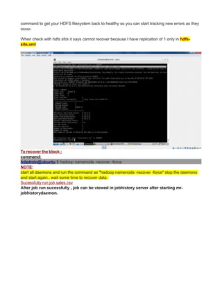 command to get your HDFS filesystem back to healthy so you can start tracking new errors as they
occur.
When check with hdfs sfck it says cannot recover because I have replication of 1 only in hdfs-
site.xml
To recover the block :
command:
hdadmin@ubuntu:$ hadoop namenode -recover -force
NOTE:
start all daemons and run the command as "hadoop namenode -recover -force" stop the daemons
and start again.. wait some time to recover data.
Sucessfully run job sales.csv
After job run sucessfully , job can be viewed in jobhistory server after starting mr-
jobhistorydaemon.
 